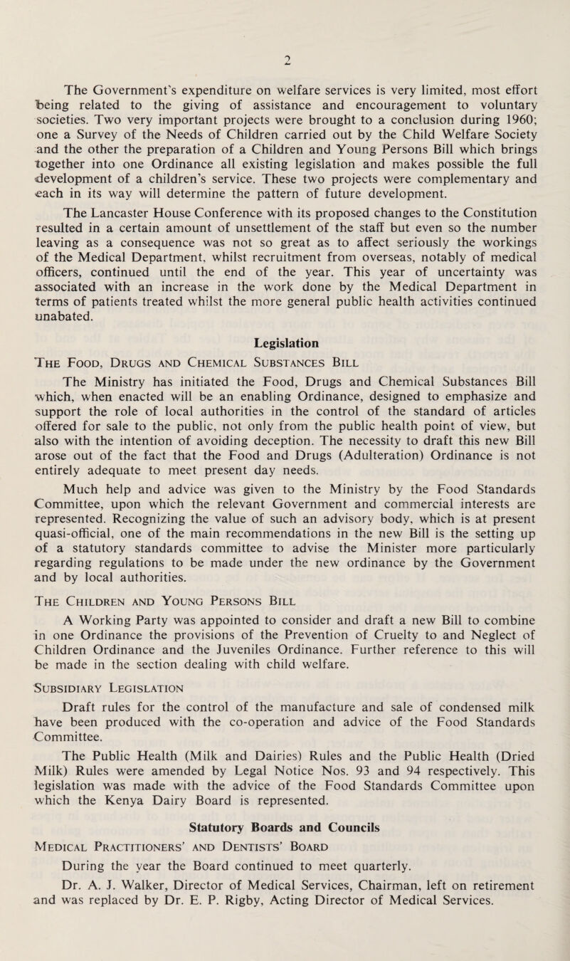 The Government's expenditure on welfare services is very limited, most effort being related to the giving of assistance and encouragement to voluntary societies. Two very important projects were brought to a conclusion during 1960; one a Survey of the Needs of Children carried out by the Child Welfare Society and the other the preparation of a Children and Young Persons Bill which brings together into one Ordinance all existing legislation and makes possible the full development of a children’s service. These two projects were complementary and each in its way will determine the pattern of future development. The Lancaster House Conference with its proposed changes to the Constitution resulted in a certain amount of unsettlement of the staff but even so the number leaving as a consequence was not so great as to affect seriously the workings of the Medical Department, whilst recruitment from overseas, notably of medical officers, continued until the end of the year. This year of uncertainty was associated with an increase in the work done by the Medical Department in terms of patients treated whilst the more general public health activities continued unabated. Legislation The Food, Drugs and Chemical Substances Bill The Ministry has initiated the Food, Drugs and Chemical Substances Bill which, when enacted will be an enabling Ordinance, designed to emphasize and support the role of local authorities in the control of the standard of articles offered for sale to the public, not only from the public health point of view, but also with the intention of avoiding deception. The necessity to draft this new Bill arose out of the fact that the Food and Drugs (Adulteration) Ordinance is not entirely adequate to meet present day needs. Much help and advice was given to the Ministry by the Food Standards Committee, upon which the relevant Government and commercial interests are represented. Recognizing the value of such an advisory body, which is at present quasi-official, one of the main recommendations in the new Bill is the setting up of a statutory standards committee to advise the Minister more particularly regarding regulations to be made under the new ordinance by the Government and by local authorities. The Children and Young Persons Bill A Working Party was appointed to consider and draft a new Bill to combine in one Ordinance the provisions of the Prevention of Cruelty to and Neglect of Children Ordinance and the Juveniles Ordinance. Further reference to this will be made in the section dealing with child welfare. Subsidiary Legislation Draft rules for the control of the manufacture and sale of condensed milk have been produced with the co-operation and advice of the Food Standards Committee. The Public Health (Milk and Dairies) Rules and the Public Health (Dried Milk) Rules were amended by Legal Notice Nos. 93 and 94 respectively. This legislation was made with the advice of the Food Standards Committee upon which the Kenya Dairy Board is represented. Statutory Boards and Councils Medical Practitioners' and Dentists’ Board During the year the Board continued to meet quarterly. Dr. A. J. Walker, Director of Medical Services, Chairman, left on retirement and was replaced by Dr. E. P. Rigby, Acting Director of Medical Services.