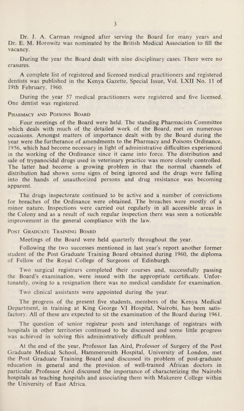 Dr. J. A. Carman resigned after serving the Board for many years and Dr. E. M. Horowitz was nominated by the British Medical Association to fill the vacancy. During the year the Board dealt with nine disciplinary cases. There were no erasures. A complete list of registered and licensed medical practitioners and registered dentists was published in the Kenya Gazette, Special Issue, Vol. LXII No. 11 of 19th February, 1960. During the year 57 medical practitioners were registered and five licensed. One dentist was registered. Pharmacy and Poisons Board Four meetings of the Board were held. The standing Pharmacists Committee which deals with much of the detailed work of the Board, met on numerous occasions. Amongst matters of importance dealt with by the Board during the year were the furtherance of amendments to the Pharmacy and Poisons Ordinance, 1956, which had become necessary in light of administrative difficulties experienced in the working of the Ordinance since it came into force. The distribution and sale of trypanocidal drugs used in veterinary practice was more closely controlled. The latter had become a growing problem in that the normal channels of distribution had shown some signs of being ignored and the drugs were falling into the hands of unauthorized persons and drug resistance was becoming apparent. The drugs inspectorate continued to be active and a number of convictions for breaches of the Ordinance were obtained. The breaches were mostly of a minor nature. Inspections were carried out regularly in all accessible areas in the Colony and as a result of such regular inspection there was seen a noticeable improvement in the general compliance with the law. Post Graduate Training Board Meetings of the Board were held quarterly throughout the year. Following the two successes mentioned in last year's report another former student of the Post Graduate Training Board obtained during 1960, the diploma of Fellow of the Royal College of Surgeons of Edinburgh. Two surgical registrars completed their courses and, successfully passing the Board's examination, were issued with the appropriate certificate. Unfor¬ tunately, owing to a resignation there was no medical candidate for examination. Two clinical assistants were appointed during the year. The progress of the present five students, members of the Kenya Medical Department, in training at King George VI Hospital, Nairobi, has been satis¬ factory. All of these are expected to sit the examination of the Board during 1961. The question of senior registrar posts and interchange of registrars with hospitals in other territories continued to be discussed and some little progress was achieved in solving this administratively difficult problem. At the end of the year, Professor Ian Aird, Professor of Surgery of the Post Graduate Medical School, Hammersmith Hospital, University of London, met the Post Graduate Training Board and discussed its problem of post-graduate education in general and the provision of well-trained African doctors in particular. Professor Aird discussed the importance of characterizing the Nairobi hospitals as teaching hospitals and associating them with Makerere College within the University of East Africa.
