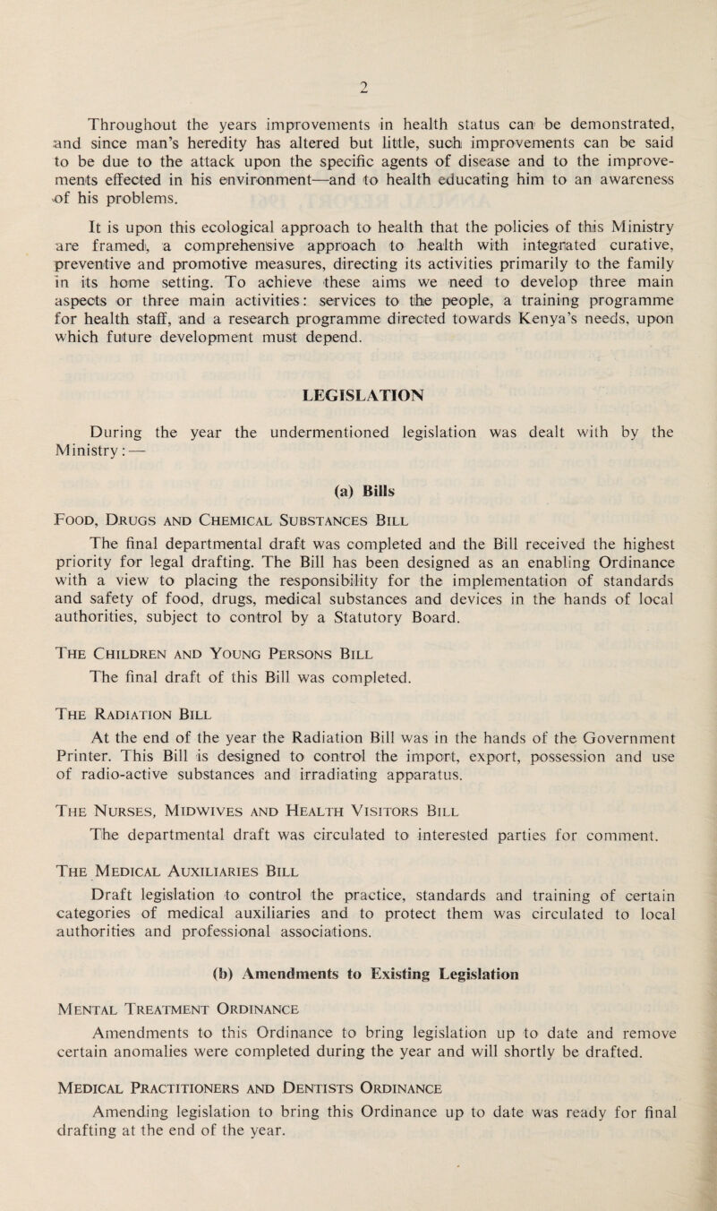 Throughout the years improvements in health status can be demonstrated, and since man’s heredity has altered but little, such improvements can be said to be due to the attack upon the specific agents of disease and to the improve¬ ments effected in his environment—and to health educating him to an awareness of his problems. It is upon this ecological approach to health that the policies of this Ministry are framed!, a comprehensive approach to health with integrated curative, preventive and promotive measures, directing its activities primarily to the family in its home setting. To achieve these aims we need to develop three main aspects or three main activities: services to the people, a training programme for health staff, and a research programme directed towards Kenya’s needs, upon which future development must depend. LEGISLATION During the year the undermentioned legislation was dealt wiih by the Ministry: — (a) Bills Food, Drugs and Chemical Substances Bill The final departmental draft was completed and the Bill received the highest priority for legal drafting. The Bill has been designed as an enabling Ordinance with a view to placing the responsibility for the implementation of standards and safety of food, drugs, medical substances and devices in the hands of local authorities, subject to control by a Statutory Board. The Children and Young Persons Bill The final draft of this Bill was completed. The Radiation Bill At the end of the year the Radiation Bill was in the hands of the Government Printer. This Bill is designed to control the import, export, possession and use of radio-active substances and irradiating apparatus. The Nurses, Midwives and Health Visitors Bill The departmental draft was circulated to interested parties for comment. The Medical Auxiliaries Bill Draft legislation to control the practice, standards and training of certain categories of medical auxiliaries and to protect them was circulated to local authorities and professional associations. (b) Amendments to Existing Legislation Mental Treatment Ordinance Amendments to this Ordinance to bring legislation up to date and remove certain anomalies were completed during the year and will shortly be drafted. Medical Practitioners and Dentists Ordinance Amending legislation to bring this Ordinance up to date was ready for final drafting at the end of the year.
