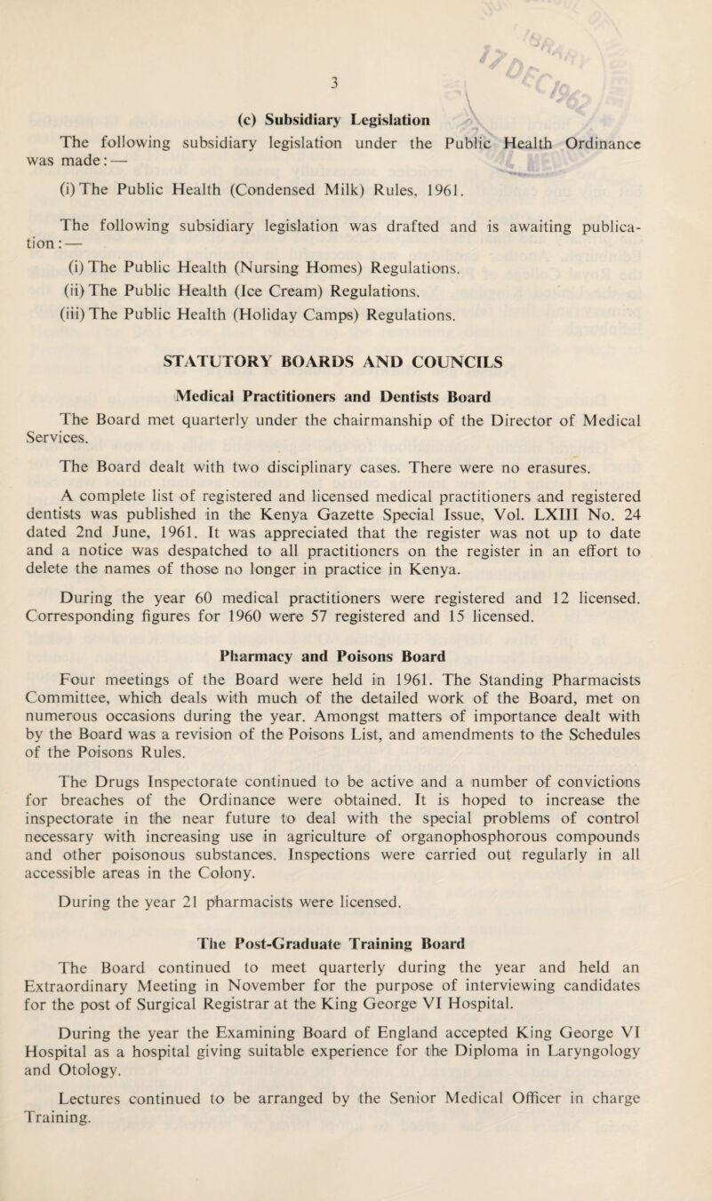 (c) Subsidiary Legislation The following subsidiary legislation under the was made: — \ Public Health Ordinance (i) The Public Health (Condensed Milk) Rules, 1961. The following subsidiary legislation was drafted and is awaiting publica¬ tion : — (i) The Public Health (Nursing Homes) Regulations. (ii) The Public Health (Ice Cream) Regulations. (iii) The Public Health (Holiday Camps) Regulations. STATUTORY BOARDS AND COUNCILS Medical Practitioners and Dentists Board The Board met quarterly under the chairmanship of the Director of Medical Services. The Board dealt with two disciplinary cases. There were no erasures. A complete list of registered and licensed medical practitioners and registered dentists was published in the Kenya Gazette Special Issue, Vol. LXIII No. 24 dated 2nd June, 1961. It was appreciated that the register was not up to date and a notice was despatched to all practitioners on the register in an effort to delete the names of those no longer in practice in Kenya. During the year 60 medical practitioners were registered and 12 licensed. Corresponding figures for 1960 were 57 registered and 15 licensed. Pharmacy and Poisons Board Four meetings of the Board were held in 1961. The Standing Pharmacists Committee, which deals with much of the detailed work of the Board, met on numerous occasions during the year. Amongst matters of importance dealt with by the Board was a revision of the Poisons List, and amendments to the Schedules of the Poisons Rules. The Drugs Inspectorate continued to be active and a number of convictions for breaches of the Ordinance were obtained. It is hoped to increase the inspectorate in the near future to deal with the special problems of control necessary with increasing use in agriculture of organophosphorous compounds and other poisonous substances. Inspections were carried out regularly in all accessible areas in the Colony. During the year 21 pharmacists were licensed. The Post-Graduate Training Board The Board continued to meet quarterly during the year and held an Extraordinary Meeting in November for the purpose of interviewing candidates for the post of Surgical Registrar at the King George VI Hospital. During the year the Examining Board of England accepted King George VI Hospital as a hospital giving suitable experience for the Diploma in Laryngology and Otology. Lectures continued to be arranged by the Senior Medical Officer in charge Training.