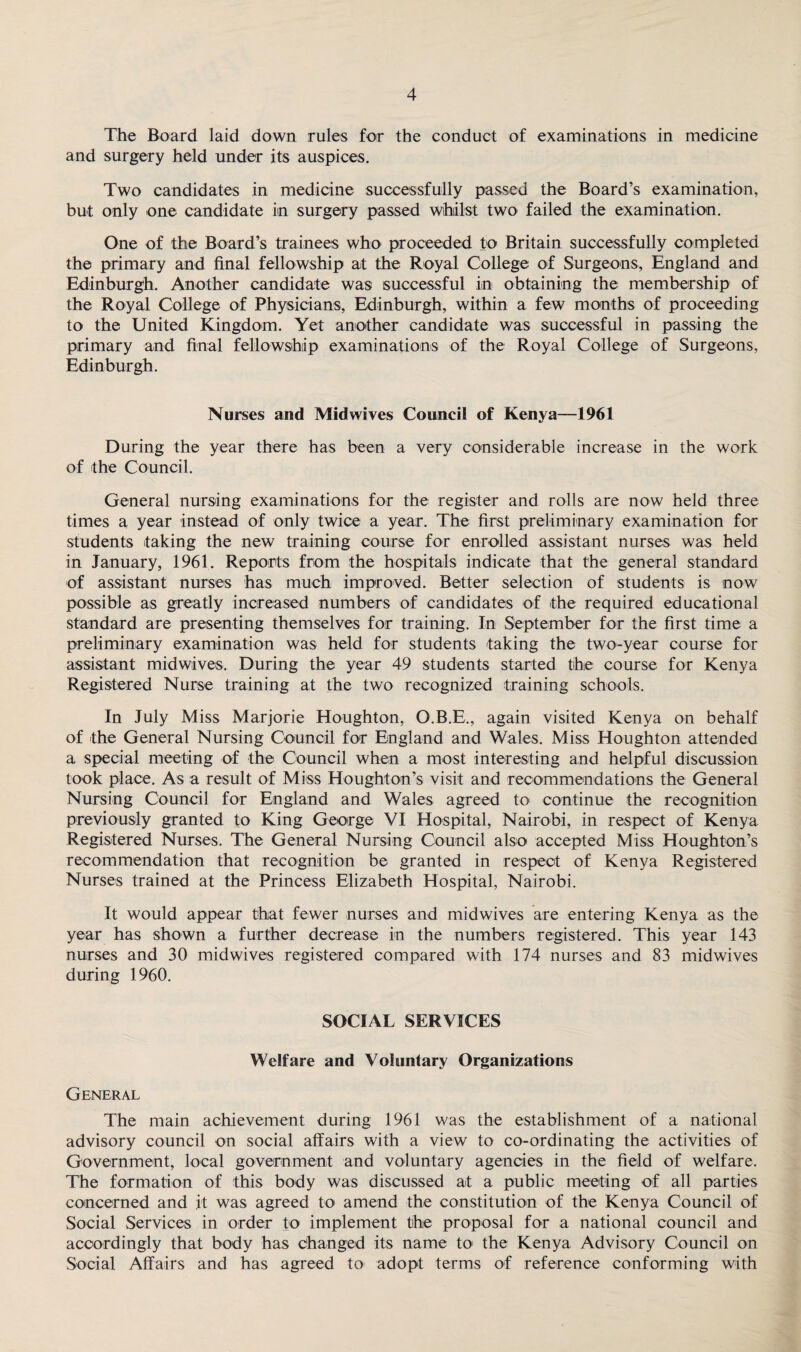 The Board laid down rules for the conduct of examinations in medicine and surgery held under its auspices. Two candidates in medicine successfully passed the Board’s examination, but only one candidate in surgery passed whilst two failed the examination. One of the Board’s trainees who proceeded to Britain successfully completed the primary and final fellowship at the Royal College of Surgeons, England and Edinburgh. Another candidate was successful in obtaining the membership of the Royal College of Physicians, Edinburgh, within a few months of proceeding to the United Kingdom. Yet another candidate was successful in passing the primary and final fellowship examinations of the Royal College of Surgeons, Edinburgh. Nurses and Midwives Council of Kenya-1961 During the year there has been a very considerable increase in the work of the Council. General nursing examinations for the register and rolls are now held three times a year instead of only twice a year. The first preliminary examination for students taking the new training course for enrolled assistant nurses was held in January, 1961. Reports from the hospitals indicate that the general standard of assistant nurses has much improved. Better selection of students is now possible as greatly increased numbers of candidates of the required educational standard are presenting themselves for training. In September for the first time a preliminary examination was held for students taking the two-year course for assistant midwives. During the year 49 students started the course for Kenya Registered Nurse training at the two recognized training schools. In July Miss Marjorie Houghton, O.B.E., again visited Kenya on behalf of the General Nursing Council for England and Wales. Miss Houghton attended a special meeting of the Council when a most interesting and helpful discussion took place. As a result of Miss Houghton’s visit and recommendations the General Nursing Council for England and Wales agreed to continue the recognition previously granted to King George VI Hospital, Nairobi, in respect of Kenya Registered Nurses. The General Nursing Council also accepted Miss Houghton’s recommendation that recognition be granted in respect of Kenya Registered Nurses trained at the Princess Elizabeth Hospital, Nairobi. It would appear that fewer nurses and midwives are entering Kenya as the year has shown a further decrease in the numbers registered. This year 143 nurses and 30 midwives registered compared with 174 nurses and 83 midwives during 1960. SOCIAL SERVICES Welfare and Voluntary Organizations General The main achievement during 1961 was the establishment of a national advisory council on social affairs with a view to co-ordinating the activities of Government, local government and voluntary agencies in the field of welfare. The formation of this body was discussed at a public meeting of all parties concerned and it was agreed to amend the constitution of the Kenya Council of Social Services in order to implement the proposal for a national council and accordingly that body has changed its name to the Kenya Advisory Council on Social Affairs and has agreed to adopt terms of reference conforming with