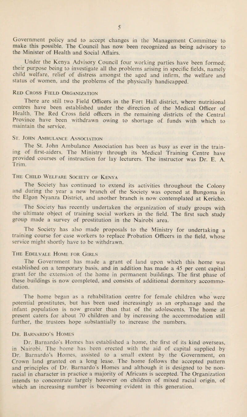 Government policy and to accept changes in the Management Committee to make this possible. The Council has now been recognized as being advisory to the Minister of Health and Social Affairs. Under the Kenya Advisory Council four working parties have been formed; their purpose being to investigate all the problems arising in specific fields, namely child welfare, relief of distress amongst the aged and infirm, the welfare and status of women, and the problems of the physically handicapped. Red Cross Field Organization There are still two Field Officers in the Fort Hall district, where nutritional centres have been established under the direction of the Medical Officer of Health. The Red Cross field officers in the remaining districts of the Central Province have been withdrawn owing to shortage of funds with which to maintain the service. St. John Ambulance Association The St. John Ambulance Association has been as busy as ever in the train¬ ing of first-aiders. The Ministry through its Medical Training Centre have provided courses of instruction for lay lecturers. The instructor was Dr. E. A. Trim. The Child Welfare Society of Kenya The Society has continued to extend its activities throughout the Colony and during the year a new branch of the Society was opened at Bungoma in the Elgon Nyanza District, and another branch is now contemplated at Kericho. The Society has recently undertaken the organization of study groups with the ultimate object of training social workers in the field. The first such study group made a survey of prostitution in the Nairobi area. The Society has also made proposals to the Ministry for undertaking a training course for case workers to replace Probation Officers in the field, whose service might shortly have to be withdrawn. The Edelvale Home for Girls The Government has made a grant of land upon which this home was established on a temporary basis, and in addition has made a 45 per cent capital grant for the extension of the home in permanent buildings. The first phase of these buildings is now completed, and consists of additional dormitory accommo¬ dation. The home began as a rehabilitation centre for female children who were potential prostitutes, but has been used increasingly as an orphanage and the infant population is now greater than that of the adolescents. The home at present caters for about 70 children and by increasing the accommodation still further, the trustees hope substantially to increase the numbers. Dr. Barnardo’s Homes Dr. Barnardo’s Homes has established a home, the first of its kind overseas, in Nairobi. The home has been erected with the aid of capital supplied by Dr. Barnardo’s Homes, assisted to a small extent by the Government, on Crown land granted on a long lease. The home follows the accepted pattern and principles of Dr. Barnardo’s Homes and although it is designed to be non- racial in character in practice a majority of Africans is accepted. The Organization intends to concentrate largely however on children of mixed racial origin, of which an increasing number is becoming evident in this generation.