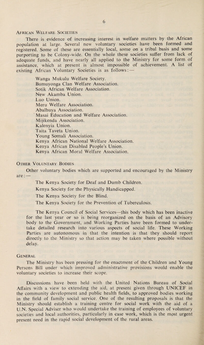 African Welfare Societies There is evidence of increasing interest in welfare matters by the African population at large. Several new voluntary societies have been formed and registered. Some of these are essentially local, some on a tribal basis and some purporting to be Colony-wide. On the whole these societies suffer from lack of adequate funds, and have nearly all applied to the Ministry for some form of assistance, which at present is almost impossible of achievement. A list of existing African Voluntary Societies is as follows: — Wanga Mukulu Welfare Society. Bumuyonga Clan Welfare Association. Sotik African Welfare Association. New Akamba Union. Luo Union. Meru Welfare Association. Abalhuya Association. Masai Education and Welfare Association. Mijikenda Association. Kalenyia Union. Taita Taveta Union. Young Somali Association. Kenya African National Welfare Association. Kenya African Disabled People’s Union. Kenya African Moral Welfare Association. Other Voluntary Bodies Other voluntary bodies which are supported and encouraged by the Ministry are: — The Kenya Society for Deaf and Dumb Children. Kenya Society for the Physically Handicapped. The Kenya Society for the Blind. The Kenya Society for the Prevention of Tuberculosis. The Kenya Council of Social Services—this body which has been inactive for the last year or so is being reorganized on the basis of an Advisory body to the Government, and Working Parties have been formed to under¬ take detailed research into various aspects of social life. These Working Parties are autonomous in that the intention is that they should report directly to the Ministry so that action may be taken where possible without delay. General The Ministry has been pressing for the enactment of the Children and Young Persons Bill under which improved administrative provisions would enable the voluntary societies to increase their scope. Discussions have been held with the United Nations Bureau of Social Affairs with a view to extending the aid, at present given through UNICEF in the community development and public health fields, to approved bodies working in the field of family social service. One of the resulting proposals is that the Ministry should establish a training centre for social work with the aid of a U.N. Special Adviser who would undertake the training of employees of voluntary societies and local authorities, particularly in case work, which is the mpst urgent present need in the rapid social development of the rural areas.