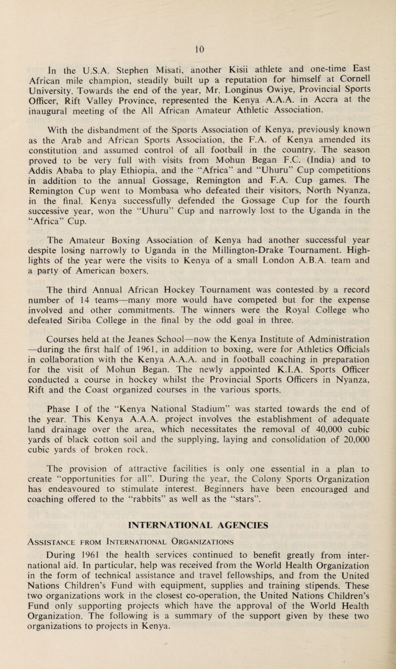 In the U.S.A. Stephen Misati, another Kisii athlete and one-time East African mile champion, steadily built up a reputation for himself at Cornell University. Towards the end of the year, Mr. Longinus Owiye, Provincial Sports Officer, Rift Valley Province, represented the Kenya A.A.A. in Accra at the inaugural meeting of the All African Amateur Athletic Association. With the disbandment of the Sports Association of Kenya, previously known as the Arab and African Sports Association, the F.A. of Kenya amended its constitution and assumed control of all football in the country. The season proved to be very full with visits from Mohun Began F.C. (India) and to Addis Ababa to play Ethiopia, and the “Africa” and “Uhuru” Cup competitions in addition to the annual Gossage, Remington and F.A. Cup games. The Remington Cup went to Mombasa who defeated their visitors, North Nyanza, in the final. Kenya successfully defended the Gossage Cup for the fourth successive year, won the “Uhuru” Cup and narrowly lost to the Uganda in the “Africa” Cup. The Amateur Boxing Association of Kenya had another successful year despite losing narrowly to Uganda in the Millington-Drake Tournament. High¬ lights of the year were the visits to Kenya of a small London A.B.A. team and a party of American boxers. The third Annual African Hockey Tournament was contested by a record number of 14 teams—many more would have competed but for the expense involved and other commitments. The winners were the Royal College who defeated Siriba College in the final by the odd goal in three. Courses held at the Jeanes School—now the Kenya Institute of Administration —during the first half of 1961, in addition to boxing, were for Athletics Officials in collaboration with the Kenya A.A.A. and in football coaching in preparation for the visit of Mohun Began. The newly appointed K.I.A. Sports Officer conducted a course in hockey whilst the Provincial Sports Officers in Nyanza, Rift and the Coast organized courses in the various sports. Phase I of the “Kenya National Stadium” was started towards the end of the year. This Kenya A.A.A. project involves the establishment of adequate land drainage over the area, which necessitates the removal of 40,000 cubic yards of black cotton soil and the supplying, laying and consolidation of 20,000 cubic yards of broken rock. The provision of attractive facilities is only one essential in a plan to create “opportunities for all”. During the year, the Colony Sports Organization has endeavoured to stimulate interest. Beginners have been encouraged and coaching offered to the “rabbits” as well as the “stars”. INTERNATIONAL AGENCIES Assistance from International Organizations During 1961 the health services continued to benefit greatly from inter¬ national aid. In particular, help was received from the World Health Organization in the form of technical assistance and travel fellowships, and from the United Nations Children’s Fund with equipment, supplies and training stipends. These two organizations work in the closest co-operation, the United Nations Children’s Fund only supporting projects which have the approval of the World Health Organization. The following is a summary of the support given by these two organizations to projects in Kenya.