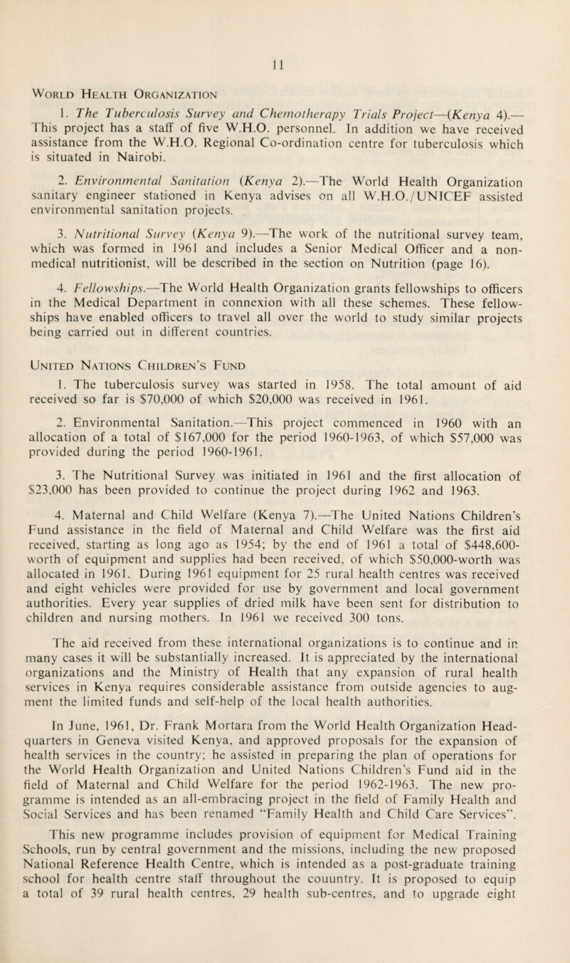 World Health Organization 1. The Tuberculosis Survey and Chemotherapy Trials Project—{Kenya 4).— This project has a staff of five W.H.O. personnel. In addition we have received assistance from the W.H.O. Regional Co-ordination centre for tuberculosis which is situated in Nairobi. 2. Environmental Sanitation {Kenya 2).—The World Health Organization sanitary engineer stationed in Kenya advises on all W.H.O./UNICEF assisted environmental sanitation projects. 3. Nutritional Survey {Kenya 9).—The work of the nutritional survey team, which was formed in 1961 and includes a Senior Medical Officer and a non¬ medical nutritionist, will be described in the section on Nutrition (page 16). 4. Fellowships.—The World Health Organization grants fellowships to officers in the Medical Department in connexion with all these schemes. These fellow¬ ships have enabled officers to travel all over the world to study similar projects being carried out in different countries. United Nations Children's Fund 1. The tuberculosis survey was started in 1958. The total amount of aid received so far is $70,000 of which $20,000 was received in 1961. 2. Environmental Sanitation.—This project commenced in 1960 with an allocation of a total of $167,000 for the period 1960-1963, of which $57,000 was provided during the period 1960-1961. 3. The Nutritional Survey was initiated in 1961 and the first allocation of $23,000 has been provided to continue the project during 1962 and 1963. 4. Maternal and Child Welfare (Kenya 7).—The United Nations Children's Fund assistance in the field of Maternal and Child Welfare was the first aid received, starting as long ago as 1954; by the end of 1961 a total of $448,600- worth of equipment and supplies had been received, of which $50,000-worth was allocated in 1961. During 1961 equipment for 25 rural health centres was received and eight vehicles were provided for use by government and local government authorities. Every year supplies of dried milk have been sent for distribution to children and nursing mothers. In 1961 we received 300 tons. The aid received from these international organizations is to continue and in many cases it will be substantially increased. It is appreciated by the international organizations and the Ministry of Health that any expansion of rural health services in Kenya requires considerable assistance from outside agencies to aug¬ ment the limited funds and self-help of the local health authorities. In June, 1961, Dr. Frank Mortara from the World Health Organization Head¬ quarters in Geneva visited Kenya, and approved proposals for the expansion of health services in the country; he assisted in preparing the plan of operations for the World Health Organization and United Nations Children’s Fund aid in the field of Maternal and Child Welfare for the period 1962-1963. The new pro¬ gramme is intended as an all-embracing project in the field of Family Health and Social Services and has been renamed “Family Health and Child Care Services”. This new programme includes provision of equipment for Medical Training Schools, run by central government and the missions, including the new proposed National Reference Health Centre, which is intended as a post-graduate training school for health centre staff throughout the couuntry. It is proposed to equip a total of 39 rural health centres, 29 health sub-centres, and to upgrade eight