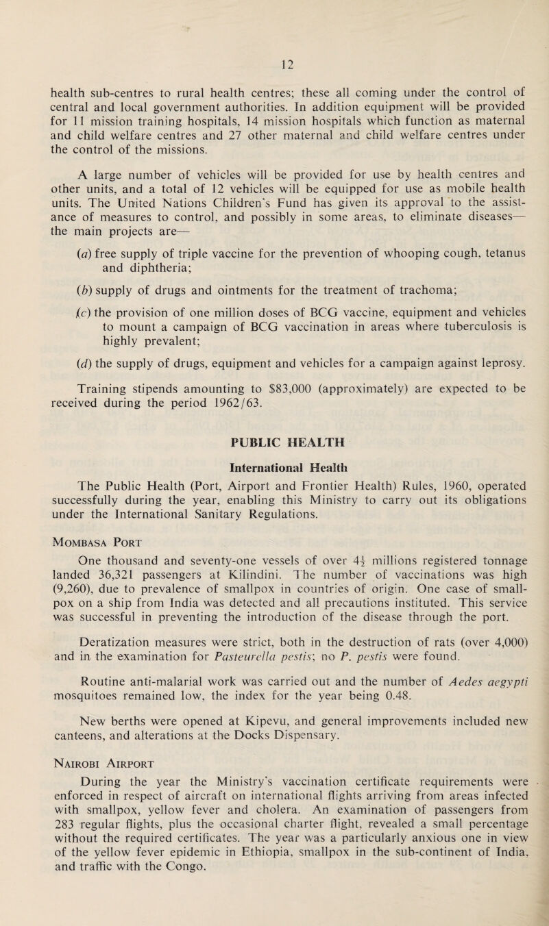 health sub-centres to rural health centres; these all coming under the control of central and local government authorities. In addition equipment will be provided for 11 mission training hospitals, 14 mission hospitals which function as maternal and child welfare centres and 27 other maternal and child welfare centres under the control of the missions. A large number of vehicles will be provided for use by health centres and other units, and a total of 12 vehicles will be equipped for use as mobile health units. The United Nations Children's Fund has given its approval to the assist¬ ance of measures to control, and possibly in some areas, to eliminate diseases—- the main projects are— (a) free supply of triple vaccine for the prevention of whooping cough, tetanus and diphtheria; (b) supply of drugs and ointments for the treatment of trachoma; (c) the provision of one million doses of BCG vaccine, equipment and vehicles to mount a campaign of BCG vaccination in areas where tuberculosis is highly prevalent; (d) the supply of drugs, equipment and vehicles for a campaign against leprosy. Training stipends amounting to $83,000 (approximately) are expected to be received during the period 1962/63. PUBLIC HEALTH International Health The Public Health (Port, Airport and Frontier Fiealth) Rules, 1960, operated successfully during the year, enabling this Ministry to carry out its obligations under the International Sanitary Regulations. Mombasa Port One thousand and seventy-one vessels of over 4\ millions registered tonnage landed 36,321 passengers at Kilindini. The number of vaccinations was high (9,260), due to prevalence of smallpox in countries of origin. One case of small¬ pox on a ship from India was detected and all precautions instituted. This service was successful in preventing the introduction of the disease through the port. Deratization measures were strict, both in the destruction of rats (over 4,000) and in the examination for Pasteurella pestis; no P. pestis were found. Routine anti-malarial work was carried out and the number of Aedes aegypti mosquitoes remained low, the index for the year being 0.48. New berths were opened at Kipevu, and general improvements included new canteens, and alterations at the Docks Dispensary. Nairobi Airport During the year the Ministry's vaccination certificate requirements were ■ enforced in respect of aircraft on international flights arriving from areas infected with smallpox, yellow fever and cholera. An examination of passengers from 283 regular flights, plus the occasional charter flight, revealed a small percentage without the required certificates. The year was a particularly anxious one in view of the yellow fever epidemic in Ethiopia, smallpox in the sub-continent of India, and traffic with the Congo.