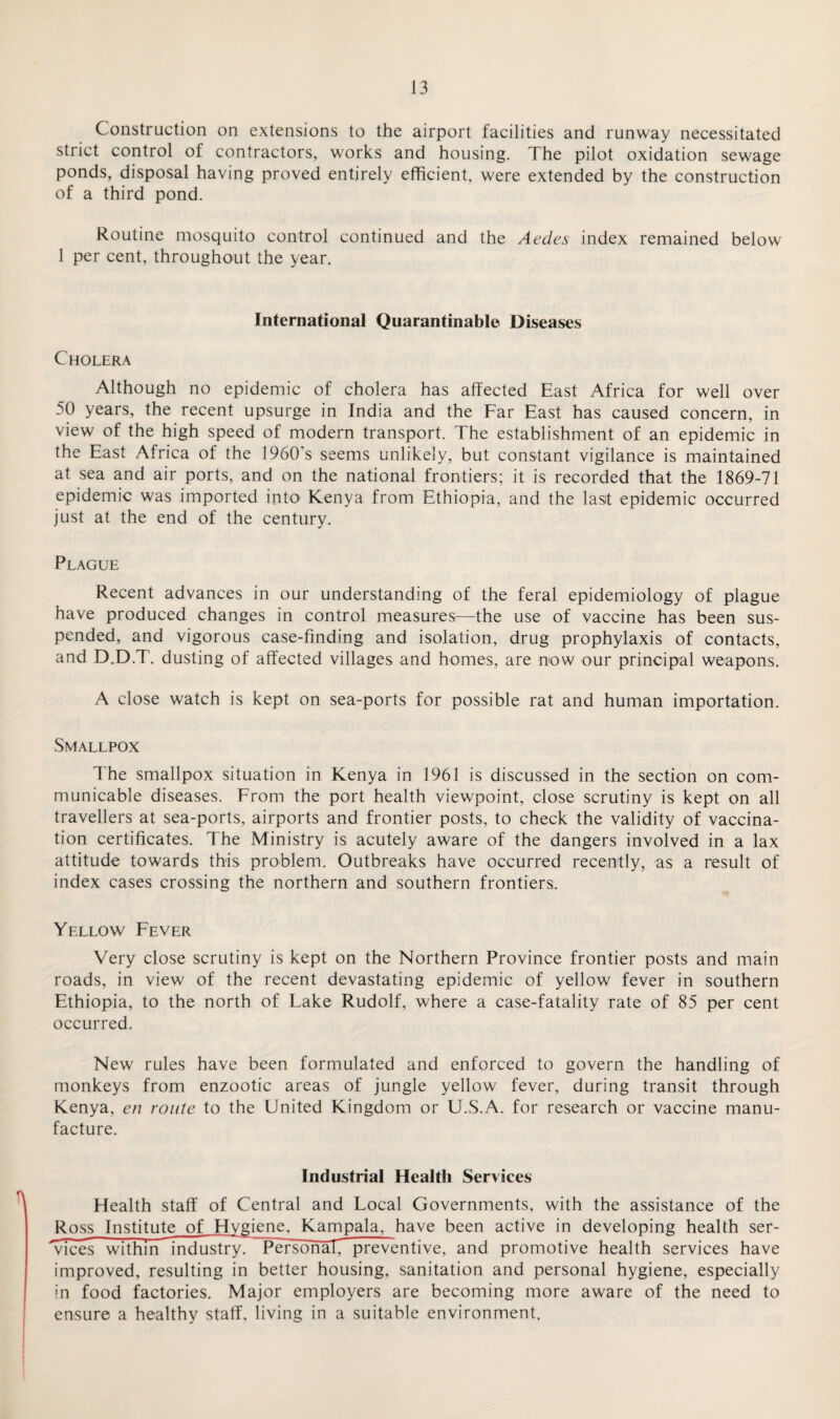 Construction on extensions to the airport facilities and runway necessitated strict control of contractors, works and housing. The pilot oxidation sewage ponds, disposal having proved entirely efficient, were extended by the construction of a third pond. Routine mosquito control continued and the Aedes index remained below 1 per cent, throughout the year. International Quarantinable Diseases Cholera Although no epidemic of cholera has affected East Africa for well over 50 years, the recent upsurge in India and the Far East has caused concern, in view of the high speed of modern transport. The establishment of an epidemic in the East Africa of the 1960 s seems unlikely, but constant vigilance is maintained at sea and air ports, and on the national frontiers; it is recorded that the 1869-71 epidemic was imported into' Kenya from Ethiopia, and the la sit epidemic occurred just at the end of the century. Plague Recent advances in our understanding of the feral epidemiology of plague have produced changes in control measures—the use of vaccine has been sus¬ pended, and vigorous case-finding and isolation, drug prophylaxis of contacts, and D.D.T. dusting of affected villages and homes, are now our principal weapons. A close watch is kept on sea-ports for possible rat and human importation. Smallpox The smallpox situation in Kenya in 1961 is discussed in the section on com¬ municable diseases. From the port health viewpoint, close scrutiny is kept on all travellers at sea-ports, airports and frontier posts, to check the validity of vaccina¬ tion certificates. The Ministry is acutely aware of the dangers involved in a lax attitude towards this problem. Outbreaks have occurred recently, as a result of index cases crossing the northern and southern frontiers. Yellow Fever Very close scrutiny is kept on the Northern Province frontier posts and main roads, in view of the recent devastating epidemic of yellow fever in southern Ethiopia, to the north of Lake Rudolf, where a case-fatality rate of 85 per cent occurred. New rules have been formulated and enforced to govern the handling of monkeys from enzootic areas of jungle yellow fever, during transit through Kenya, en route to the United Kingdom or U.S.A. for research or vaccine manu¬ facture. Industrial Health Services Health staff of Central and Local Governments, with the assistance of the Ross Institute of Hygiene, Kampala, have been active in developing health ser¬ vices within industry. ~Persbria17 preventive, and promotive health services have improved, resulting in better housing, sanitation and personal hygiene, especially in food factories. Major employers are becoming more aware of the need to ensure a healthy staff, living in a suitable environment.
