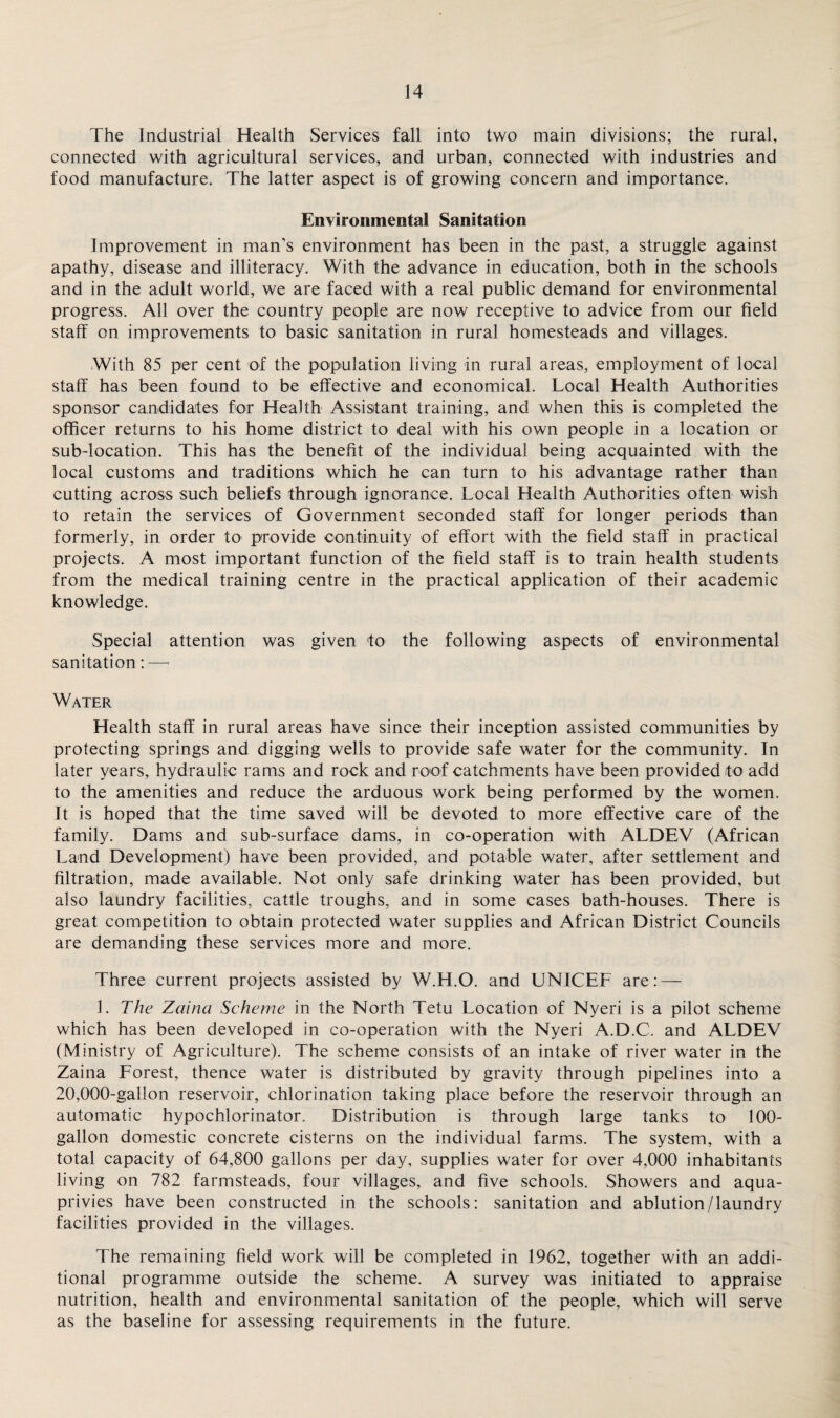 The Industrial Health Services fall into two main divisions; the rural, connected with agricultural services, and urban, connected with industries and food manufacture. The latter aspect is of growing concern and importance. Environmental Sanitation Improvement in man’s environment has been in the past, a struggle against apathy, disease and illiteracy. With the advance in education, both in the schools and in the adult world, we are faced with a real public demand for environmental progress. All over the country people are now receptive to advice from our field staff on improvements to basic sanitation in rural homesteads and villages. With 85 per cent of the population living in rural areas, employment of local staff has been found to be effective and economical. Local Health Authorities sponsor candidates for Health Assistant training, and when this is completed the officer returns to his home district to deal with his own people in a location or sub-location. This has the benefit of the individual being acquainted with the local customs and traditions which he can turn to his advantage rather than cutting across such beliefs through ignorance. Local Health Authorities often wish to retain the services of Government seconded staff for longer periods than formerly, in order to provide continuity of effort with the field staff in practical projects. A most important function of the field staff is to train health students from the medical training centre in the practical application of their academic knowledge. Special attention was given to the following aspects of environmental sanitation: — Water Health staff in rural areas have since their inception assisted communities by protecting springs and digging wells to provide safe water for the community. In later years, hydraulic rams and rock and roof catchments have been provided to add to the amenities and reduce the arduous work being performed by the women. It is hoped that the time saved will be devoted to more effective care of the family. Dams and sub-surface dams, in co-operation with ALDEV (African Land Development) have been provided, and potable water, after settlement and filtration, made available. Not only safe drinking water has been provided, but also laundry facilities, cattle troughs, and in some cases bath-houses. There is great competition to obtain protected water supplies and African District Councils are demanding these services more and more. Three current projects assisted by W.H.O. and UNICEF are: — 1. The Zaina Scheme in the North Tetu Location of Nyeri is a pilot scheme which has been developed in co-operation with the Nyeri A.D.C. and ALDEV (Ministry of Agriculture). The scheme consists of an intake of river water in the Zaina Forest, thence water is distributed by gravity through pipelines into a 20,000-gallon reservoir, chlorination taking place before the reservoir through an automatic hypochlorinator. Distribution is through large tanks to 100- gallon domestic concrete cisterns on the individual farms. The system, with a total capacity of 64,800 gallons per day, supplies water for over 4,000 inhabitants living on 782 farmsteads, four villages, and five schools. Showers and aqua- privies have been constructed in the schools: sanitation and ablution/laundry facilities provided in the villages. The remaining field work will be completed in 1962, together with an addi¬ tional programme outside the scheme. A survey was initiated to appraise nutrition, health and environmental sanitation of the people, which will serve as the baseline for assessing requirements in the future.