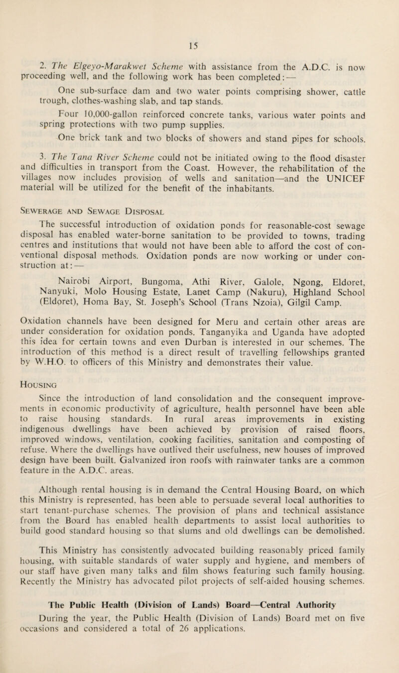 2. The Elgeyo-Marakwet Scheme with assistance from the A.D.C. is now proceeding well, and the following work has been completed: — One sub-surface dam and two water points comprising shower, cattle trough, clothes-washing slab, and tap stands. Four 10,000-gallon reinforced concrete tanks, various water points and spring protections with two pump supplies. One brick tank and two blocks of showers and stand pipes for schools. 3. The Tana River Scheme could not be initiated owing to the flood disaster and difficulties in transport from the Coast. However, the rehabilitation of the villages now includes provision of wells and sanitation—and the UNICEF material will be utilized for the benefit of the inhabitants. Sewerage and Sewage Disposal 1 he successful introduction of oxidation ponds for reasonable-cost sewage disposal has enabled water-borne sanitation to be provided to towns, trading centres and institutions that would not have been able to afford the cost of con¬ ventional disposal methods. Oxidation ponds are now working or under con¬ struction at: — Nairobi Airport, Bungoma, Athi River, Galole, Ngong, Eldoret, Nanyuki, Molo Housing Estate, Lanet Camp (Nakuru), Highland School (Eldoret), Homa Bay, St. Joseph’s School (Trans Nzoia), Gilgil Camp. Oxidation channels have been designed for Meru and certain other areas are under consideration for oxidation ponds. Tanganyika and Uganda have adopted this idea for certain towns and even Durban is interested in our schemes. The introduction of this method is a direct result of travelling fellowships granted by W.H.O. to officers of this Ministry and demonstrates their value. Housing Since the introduction of land consolidation and the consequent improve¬ ments in economic productivity of agriculture, health personnel have been able to raise housing standards. In rural areas improvements in existing indigenous dwellings have been achieved by provision of raised floors, improved windows, ventilation, cooking facilities, sanitation and composting of refuse. Where the dwellings have outlived their usefulness, new houses of improved design have been built. Galvanized iron roofs with rainwater tanks are a common feature in the A.D.C. areas. Although rental housing is in demand the Central Housing Board, on which this Ministry is represented, has been able to persuade several local authorities to start tenant-purchase schemes. The provision of plans and technical assistance from the Board has enabled health departments to assist local authorities to build good standard housing so that slums and old dwellings can be demolished. This Ministry has consistently advocated building reasonably priced family housing, with suitable standards of water supply and hygiene, and members of our staff have given many talks and film shows featuring such family housing. Recently the Ministry has advocated pilot projects of self-aided housing schemes. The Public Health (Division of Lands) Board—Central Authority During the year, the Public Health (Division of Lands) Board met on five occasions and considered a total of 26 applications.