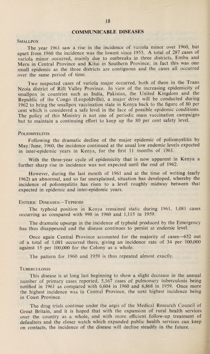 COMMUNICABLE DISEASES Smallpox The year 1961 saw a rise in the incidence of variola minor over 1960, but apart from 1960 the incidence was the lowest since 1955. A total of 287 cases of variola minor occurred, mainly due to outbreaks in three districts, Embu and Meru in Central Province and Kitui in Southern Province; in fact this was one small epidemic as the three districts are contiguous and the cases all occurred over the same period of time. Two suspected cases of variola major occurred, both of them in the Trans Nzoia district of Rift Valley Province. In view of the increasing epidemicity of smallpox in countries such as India, Pakistan, the United Kingdom and the Republic of the Congo (Leopoldville), a major drive will be conducted during 1962 to bring the smallpox vaccination state in Kenya back to the figure of 80 per cent which is considered a safe level in the face of possible epidemic conditions. The policy of this Ministry is not one of periodic mass vaccination campaigns but to maintain a continuing effort to keep up the 80 per cent safety level. Poliomyelitis Following the dramatic decline of the major epidemic of poliomyelitis by May/June, 1960, the incidence continued at the usual low endemic levels expected in inter-epidemic years in Kenya, for the first 11 months of 1961. With the three-year cycle of epidemicity that is now apparent in Kenya a further sharp rise in incidence was not expected until the end of 1962. However, during the last month of 1961 and at the time of writing (early 1962) an abnormal, and so far unexplained, situation has developed, whereby the incidence of poliomyelitis has risen to a level roughly midway between that expected in epidemic and inter-epidemic years. Enteric Diseases—Typhoid The typhoid position in Kenya remained static during 1961, 1,081 cases occurring as compared with 998 in 1960 and 1,115 in 1959. The dramatic upsurge in the incidence of typhoid produced by the Emergency has thus disappeared and the disease continues to persist at endemic level. Once again Central Province accounted for the majority of cases—652 out of a total of 1,081 occurred there, giving an incidence rate of 34 per 100,000 against 15 per 100,000 for the Colony as a whole. The pattern for 1960 and 1959 is thus repeated almost exactly. T UBERCULOSIS This disease is at long last beginning to show a slight decrease in the annual number of primary cases reported, 5,167 cases pf pulmonary tuberculosis being notified in 1961 as compared with 6,604 in 1960 and 6,868 in 1959. Once more the highest incidence was in Central Province, the next highest incidence being in Coast Province. The drug trials continue under the aegis of the Medical Research Council of Great Britain, and it is hoped that with the expansion of rural health services over the country as a whole, and with more efficient follow-up treatment of defaulters and the closer watch which expanded public health services can keep on contacts, the incidence of the disease will decline steadily in the future.