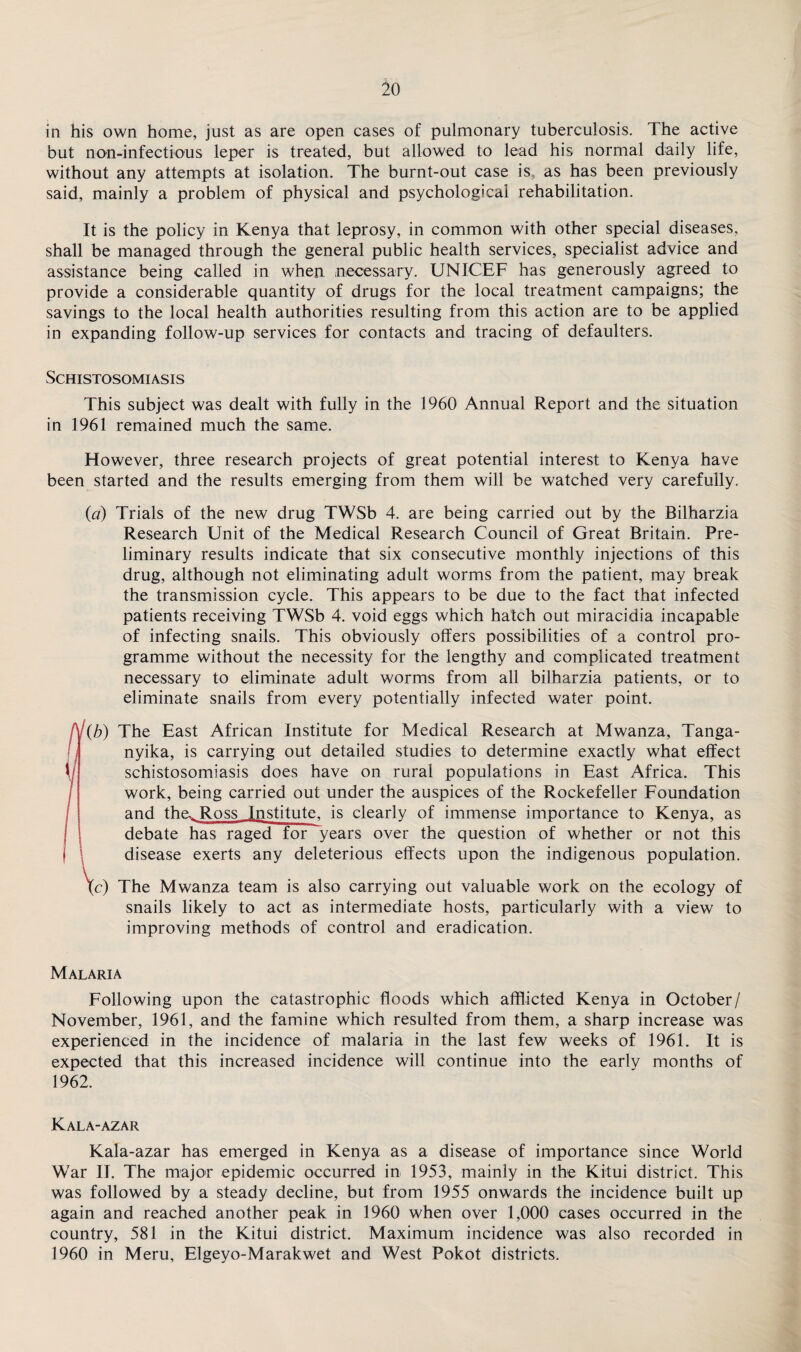 in his own home, just as are open cases of pulmonary tuberculosis. The active but non-infectious leper is treated, but allowed to lead his normal daily life, without any attempts at isolation. The burnt-out case is, as has been previously said, mainly a problem of physical and psychological rehabilitation. It is the policy in Kenya that leprosy, in common with other special diseases, shall be managed through the general public health services, specialist advice and assistance being called in when necessary. UNICEF has generously agreed to provide a considerable quantity of drugs for the local treatment campaigns; the savings to the local health authorities resulting from this action are to be applied in expanding follow-up services for contacts and tracing of defaulters. Schistosomiasis This subject was dealt with fully in the 1960 Annual Report and the situation in 1961 remained much the same. However, three research projects of great potential interest to Kenya have been started and the results emerging from them will be watched very carefully. {a) Trials of the new drug TWSb 4. are being carried out by the Bilharzia Research Unit of the Medical Research Council of Great Britain. Pre¬ liminary results indicate that six consecutive monthly injections of this drug, although not eliminating adult worms from the patient, may break the transmission cycle. This appears to be due to the fact that infected patients receiving TWSb 4. void eggs which hatch out miracidia incapable of infecting snails. This obviously offers possibilities of a control pro¬ gramme without the necessity for the lengthy and complicated treatment necessary to eliminate adult worms from all bilharzia patients, or to eliminate snails from every potentially infected water point. (b) The East African Institute for Medical Research at Mwanza, Tanga¬ nyika, is carrying out detailed studies to determine exactly what effect schistosomiasis does have on rural populations in East Africa. This work, being carried out under the auspices of the Rockefeller Foundation and the. Ross Institute, is clearly of immense importance to Kenya, as debate has raged for years over the question of whether or not this disease exerts any deleterious effects upon the indigenous population. tc) The Mwanza team is also carrying out valuable work on the ecology of snails likely to act as intermediate hosts, particularly with a view to improving methods of control and eradication. Malaria Following upon the catastrophic floods which afflicted Kenya in October/ November, 1961, and the famine which resulted from them, a sharp increase was experienced in the incidence of malaria in the last few weeks of 1961. It is expected that this increased incidence will continue into the early months of 1962. Kala-azar Kala-azar has emerged in Kenya as a disease of importance since World War II. The major epidemic occurred in 1953, mainly in the Kitui district. This was followed by a steady decline, but from 1955 onwards the incidence built up again and reached another peak in 1960 when over 1,000 cases occurred in the country, 581 in the Kitui district. Maximum incidence was also recorded in 1960 in Meru, Elgeyo-Marakwet and West Pokot districts.