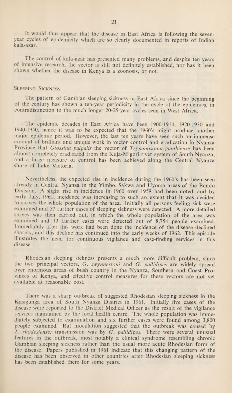 It would thus appear that the disease in East Africa is following the seven- year cycles of epidemicity w'hich are so clearly documented in reports of Indian kala-azar. 1 he control of kala-azar has presented many problems, and despite ten years of intensive research, the vector is still not definitely established, nor has it been shown whether the disease in Kenya is a zoonosis, or not. Sleeping Sickness The pattern of Gambian sleeping sickness in East Africa since the beginning of the century has shown a ten-year periodicity in the cycle of the epidemics, in contradistinction to the much longer 20-25-year cycles seen in West Africa. The epidemic decades in East Africa have been 1900-1910, 1920-1930 and 1940-1950, hence it was to be expected that the 1960’s might produce another major epidemic period. However, the last ten years have seen such an immense amount of brilliant and unique work in vector control and eradication in Nyanza Province that Glossina palpalis the vector of Trypanosoma gambiense has been almost completely eradicated from the Kuja-Migori river system of South Nyanza, and a large measure of control has been achieved along the Central Nyanza shore of Lake Victoria. Nevertheless, the expected rise in incidence during the 1960’s has been seen already in Central Nyanza in the Yimbo, Sakwa and Uyoma areas of the Bondo Division. A slight rise in incidence in 1960 over 1959 had been noted, and by early July, 1961, incidence was increasing to such an extent that it was decided to survey the whole population of the area. Initially all persons feeling sick were examined and 57 further cases of sleeping sickness were detected. A more detailed survey was then carried out, in which the whole population of the area was examined and 13 further cases were detected out of 8,754 people examined. Immediately after this work had been done the incidence of the disease declined sharply, and this decline has continued into the early weeks of 1962. This episode illustrates the need for continuous vigilance and case-finding services in this disease. Rhodesian sleeping sickness presents a much more difficult problem, since the two principal vectors, G. swynnertoni and G. pallidipes are widely spread over enormous areas of bush country in the Nyanza, Southern and Coast Pro¬ vinces of Kenya, and effective control measures for these vectors are not yet available at reasonable cost. There was a sharp outbreak of suggested Rhodesian sleeping sickness in the Kasigunga area of South Nyanza District in 1961. Initially five cases of the disease were reported to the District Medical Officer as the result of the vigilance services maintained by the local health centre. The whole population was imme¬ diately subjected to examination and six further cases were found among 3,800 people examined. Rat inoculation suggested that the outbreak was caused by T. rhodesiense; transmission was by G. pallidipes. There were several unusual features in the outbreak, most notably a clinical syndrome resembling chronic Gambian sleeping sickness rather than the usual more acute Rhodesian form of the disease. Papers published in 1961 indicate that this changing pattern of the disease has been observed in other countries after Rhodesian sleeping sickness has been established there for some years.