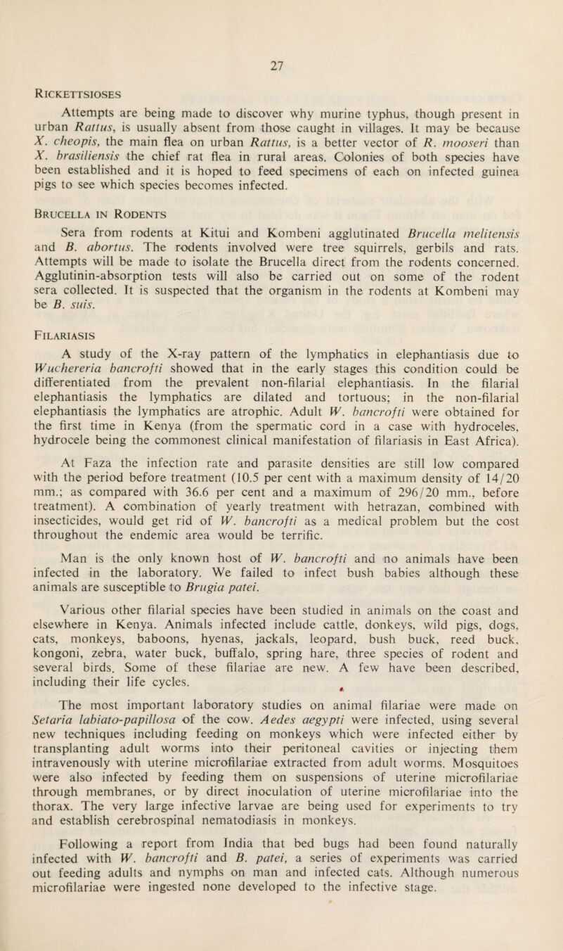 Rickettsioses Attempts are being made to discover why murine typhus, though present in urban Rattus, is usually absent from those caught in villages. It may be because X. cheopis, the main flea on urban Rattus, is a better vector of R. tnooseri than X. brasiliensis the chief rat flea in rural areas. Colonies of both species have been established and it is hoped to feed specimens of each on infected guinea pigs to see which species becomes infected. Brucella in Rodents Sera from rodents at Kitui and Kombeni agglutinated Brucella melitensis and B. abortus. The rodents involved were tree squirrels, gerbils and rats. Attempts will be made to isolate the Brucella direct from the rodents concerned. Agglutinin-absorption tests will also be carried out on some of the rodent sera collected. It is suspected that the organism in the rodents at Kombeni may be B. suis. Filariasis A study of the X-ray pattern of the lymphatics in elephantiasis due to Wuchereria bancrofti showed that in the early stages this condition could be differentiated from the prevalent non-filarial elephantiasis. In the filarial elephantiasis the lymphatics are dilated and tortuous; in the non-filarial elephantiasis the lymphatics are atrophic. Adult W. bancrofti were obtained for the first time in Kenya (from the spermatic cord in a case with hydroceles, hydrocele being the commonest clinical manifestation of filariasis in East Africa). At Faza the infection rate and parasite densities are still low compared with the period before treatment (10.5 per cent with a maximum density of 14/20 mm.; as compared with 36.6 per cent and a maximum of 296/20 mm., before treatment). A combination of yearly treatment with hetrazan, combined with insecticides, would get rid of W. bancrofti as a medical problem but the cost throughout the endemic area would be terrific. Man is the only known host of W. bancrofti and no animals have been infected in the laboratory. We failed to infect bush babies although these animals are susceptible to Brugia patei. Various other filarial species have been studied in animals on the coast and elsewhere in Kenya. Animals infected include cattle, donkeys, wild pigs, dogs, cats, monkeys, baboons, hyenas, jackals, leopard, bush buck, reed buck, kongoni, zebra, water buck, buffalo, spring hare, three species of rodent and several birds. Some of these filariae are new. A few have been described, including their life cycles. The most important laboratory studies on animal filariae were made on Set aria labiato-papillosa of the cow. Aedes aegypti were infected, using several new techniques including feeding on monkeys which were infected either by transplanting adult worms into their peritoneal cavities or injecting them intravenously with uterine microfilariae extracted from adult worms. Mosquitoes were also infected by feeding them on suspensions of uterine microfilariae through membranes, or by direct inoculation of uterine microfilariae into the thorax. The very large infective larvae are being used for experiments to try and establish cerebrospinal nematodiasis in monkeys. Following a report from India that bed bugs had been found naturally infected with W. bancrofti and B. patei, a series of experiments was carried out feeding adults and nymphs on man and infected cats. Although numerous microfilariae were ingested none developed to the infective stage.