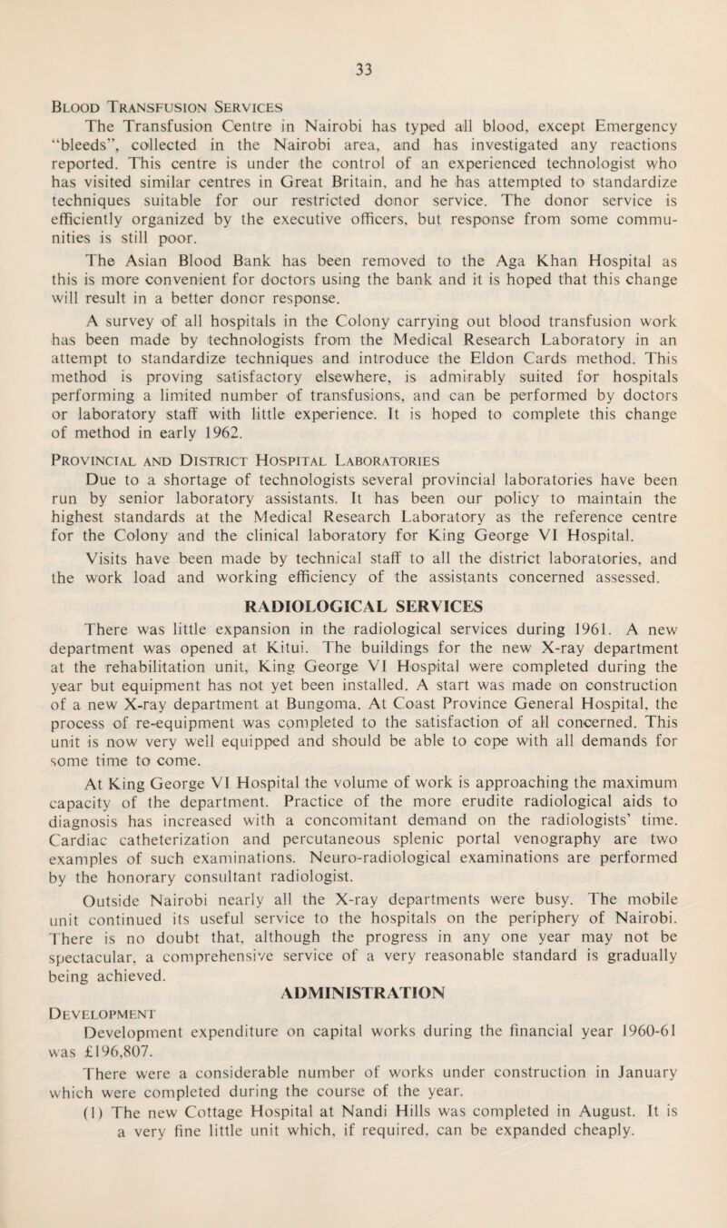 Blood Transfusion Services The Transfusion Centre in Nairobi has typed all blood, except Emergency “bleeds”, collected in the Nairobi area, and has investigated any reactions reported. This centre is under the control of an experienced technologist who has visited similar centres in Great Britain, and he has attempted to standardize techniques suitable for our restricted donor service. The donor service is efficiently organized by the executive officers, but response from some commu¬ nities is still poor. The Asian Blood Bank has been removed to the Aga Khan Hospital as this is more convenient for doctors using the bank and it is hoped that this change will result in a better doner response. A survey of all hospitals in the Colony carrying out blood transfusion work has been made by technologists from the Medical Research Laboratory in an attempt to standardize techniques and introduce the Eldon Cards method. This method is proving satisfactory elsewhere, is admirably suited for hospitals performing a limited number of transfusions, and can be performed by doctors or laboratory staff with little experience. It is hoped to complete this change of method in early 1962. Provincial and District Hospital Laboratories Due to a shortage of technologists several provincial laboratories have been run by senior laboratory assistants. It has been our policy to maintain the highest standards at the Medical Research Laboratory as the reference centre for the Colony and the clinical laboratory for King George VI Hospital. Visits have been made by technical staff to all the district laboratories, and the work load and working efficiency of the assistants concerned assessed. RADIOLOGICAL SERVICES There was little expansion in the radiological services during 1961. A new department was opened at Kitui. The buildings for the new X-ray department at the rehabilitation unit, King George VI Hospital were completed during the year but equipment has not yet been installed. A start was made on construction of a new X-ray department at Bungoma. At Coast Province General Hospital, the process of re-equipment was completed to the satisfaction of all concerned. This unit is now very well equipped and should be able to cope with all demands for some time to come. At King George VI Hospital the volume of work is approaching the maximum capacity of the department. Practice of the more erudite radiological aids to diagnosis has increased with a concomitant demand on the radiologists’ time. Cardiac catheterization and percutaneous splenic portal venography are two examples of such examinations. Neuro-radiological examinations are performed by the honorary consultant radiologist. Outside Nairobi nearly all the X-ray departments were busy. The mobile unit continued its useful service to the hospitals on the periphery of Nairobi. There is no doubt that, although the progress in any one year may not be spectacular, a comprehensive service of a very reasonable standard is gradually being achieved. ADMINISTRATION Development Development expenditure on capital works during the financial year 1960-61 was £196,807. There were a considerable number of works under construction in January which were completed during the course of the year. (1) The new Cottage Hospital at Nandi Hills was completed in August. It is a very fine little unit which, if required, can be expanded cheaply.