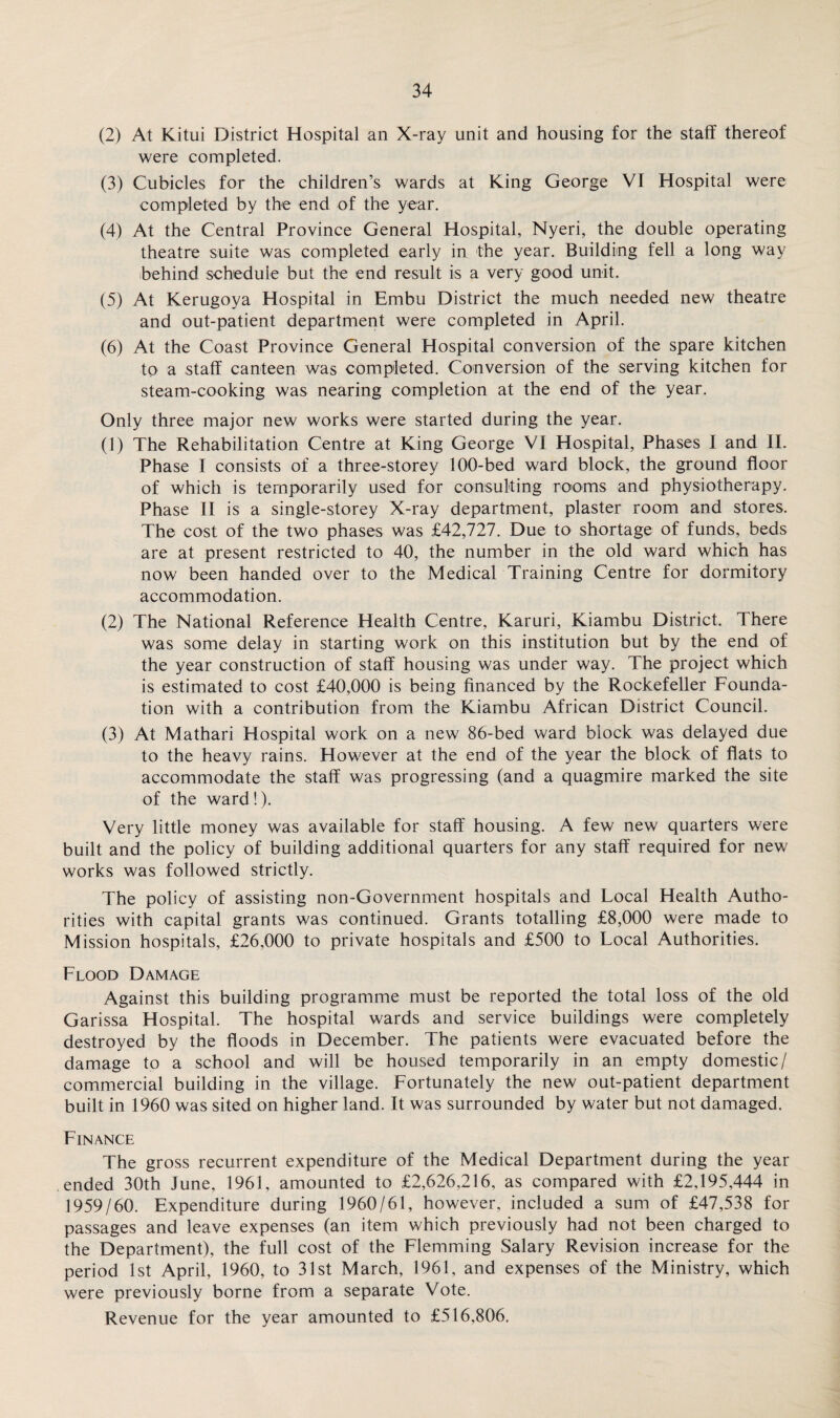 (2) At Kitui District Hospital an X-ray unit and housing for the staff thereof were completed. (3) Cubicles for the children’s wards at King George VI Hospital were completed by the end of the year. (4) At the Central Province General Hospital, Nyeri, the double operating theatre suite was completed early in the year. Building fell a long way behind schedule but the end result is a very good unit. (5) At Kerugoya Hospital in Embu District the much needed new theatre and out-patient department were completed in April. (6) At the Coast Province General Hospital conversion of the spare kitchen to a staff canteen was completed. Conversion of the serving kitchen for steam-cooking was nearing completion at the end of the year. Only three major new works were started during the year. (1) The Rehabilitation Centre at King George VI Hospital, Phases I and II. Phase I consists of a three-storey 100-bed ward block, the ground floor of which is temporarily used for consulting rooms and physiotherapy. Phase II is a single-storey X-ray department, plaster room and stores. The cost of the two phases was £42,727. Due to shortage of funds, beds are at present restricted to 40, the number in the old ward which has now been handed over to the Medical Training Centre for dormitory accommodation. (2) The National Reference Health Centre, Karuri, Kiambu District. There was some delay in starting work on this institution but by the end of the year construction of staff housing was under way. The project which is estimated to cost £40,000 is being financed by the Rockefeller Founda¬ tion with a contribution from the Kiambu African District Council. (3) At Mathari Hospital work on a new 86-bed ward block was delayed due to the heavy rains. However at the end of the year the block of flats to accommodate the staff was progressing (and a quagmire marked the site of the ward !). Very little money was available for staff housing. A few new quarters were built and the policy of building additional quarters for any staff required for new works was followed strictly. The policy of assisting non-Government hospitals and Local Health Autho¬ rities with capital grants was continued. Grants totalling £8,000 were made to Mission hospitals, £26,000 to private hospitals and £500 to Local Authorities. Flood Damage Against this building programme must be reported the total loss of the old Garissa Hospital. The hospital wards and service buildings were completely destroyed by the floods in December. The patients were evacuated before the damage to a school and will be housed temporarily in an empty domestic/ commercial building in the village. Fortunately the new out-patient department built in 1960 was sited on higher land. It was surrounded by water but not damaged. Finance The gross recurrent expenditure of the Medical Department during the year ended 30th June, 1961, amounted to £2,626,216, as compared with £2,195,444 in 1959/60. Expenditure during 1960/61, however, included a sum of £47,538 for passages and leave expenses (an item which previously had not been charged to the Department), the full cost of the Flemming Salary Revision increase for the period 1st April, 1960, to 31st March, 1961, and expenses of the Ministry, which were previously borne from a separate Vote. Revenue for the year amounted to £516,806.