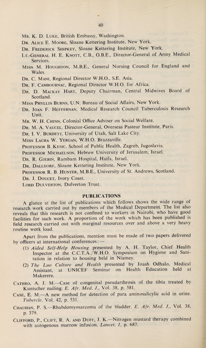 Mr. K. D. Luke, British Embassy, Washington. Dr. Alice E. Moore, Sloane Kettering Institute, New York. Dr. Frederick Shipkey, Sloane Kettering Institute, New York. Lt.-General H. E. Knott, C.B., O.B.E., Director-General of Army Medical Services. Miss M. Houghton, M.B.E., General Nursing Council for England and Wales. Dr. C. Mani, Regional Director W.H.O., S.E. Asia. Dr. F. Cambournac, Regional Director W.H.O. for Africa. Dr. D. Mackay Hart, Deputy Chairman, Central Midwives Board of Scotland. Miss Phyllis Burns, U.N. Bureau of Social Affairs, New York. Dr. Joan F. Heffernan, Medical Research Council Tuberculosis Research Unit. Mr. W. H. Chinn, Colonial Office Adviser on Social Welfare. Dr. M. A. Vaucel, Director-General, Overseas Pasteur Institute, Paris. Dr. I. V. Burdett, University of Utah, Salt Lake City. Miss Laura W. Yergan, W.H.O. Brazzaville. Professor B. Kesic, School of Public Health, Zagreb, Jugoslavia. Professor Michaelson, Hebrew University of Jerusalem, Israel. Dr. R. Gjebin, Rambam Hospital, Haifa, Israel. Dr. Dalldorf, Sloane Kettering Institute, New York. Professor R. B. Hunter, M.B.E., University of St. Andrews, Scotland. Dr. J. Doucet, Ivory Coast. Lord Dulverton, Dulverton Trust. PUBLICATIONS A glance at the list of publications which follows shows the wide range of research work carried out by members of the Medical Department. The list also reveals that this research is not confined to workers in Nairobi, who have good facilities for such work. A proportion of the work which has been published is field research carried out with marginal resources over and above a very heavy routine work load. Apart from the publications, mention must be made of two papers delivered by officers at international conferences: — (1) Aided Self-Help Housing presented by A. H. Taylor, Chief Health Inspector at the C.C.T.A./W.H.O. Symposium on Hygiene and Sani¬ tation in relation to housing held in Niamey. (2) The Luo Culture and Health presented by Joash Odhalo, Medical Assistant, at UNICEF Seminar on Health Education held at Maker ere. Cathro, A. J. M— Case of congenital pseudarthrosis of the tibia treated by Kuntscher nailing. E. Afr. Med. J., Vol. 38, p. 581. Case, E. M.—A new method for detection of para aminosalicylic acid in urine. Tubercle. Vol. 42, p. 531. Chauhan, P. S.—Rhabdomyosarcoma of the bladder. E. Afr. Med. /., Vol. 38, p. 379. Clifford, P., Clift, R. A. and Duff, J. K.—Nitrogen mustard therapy combined with autogenous marrow infusion. Lancet. 1, p. 687.