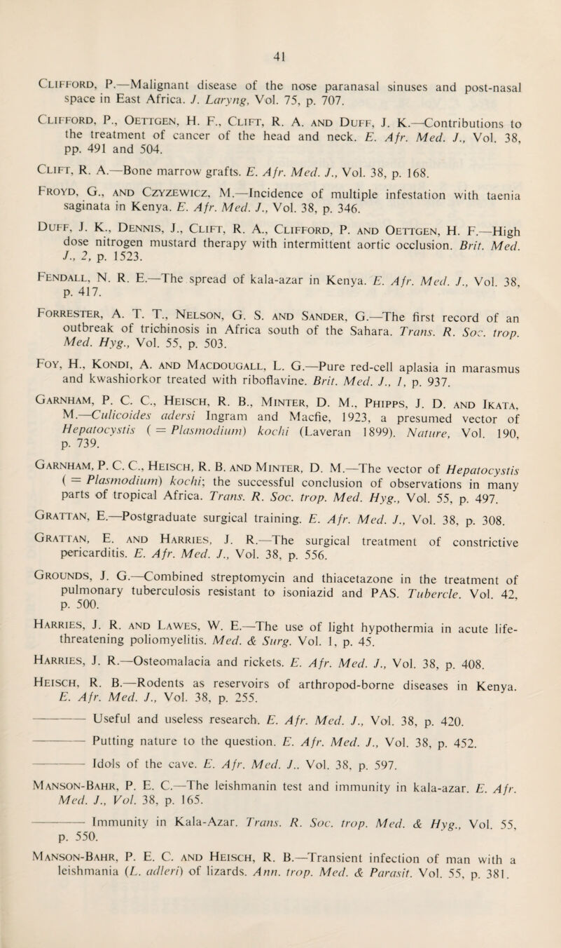 Clifford, P.—Malignant disease of the nose paranasal sinuses and post-nasal space in East Africa. J. Laryng, Vol. 75, p. 707. Clifford, P., Oettgen, H. F., Clift, R. A. and Duff, J. K — Contributions to the treatment of cancer of the head and neck. E. Afr. MecL J., Vol. 38, pp. 491 and 504. Clift, R. A.—Bone marrow grafts. E. Afr. Med. J., Vol. 38, p. 168. Froyd, G., and Czyzewicz, M.—Incidence of multiple infestation with taenia saginata in Kenya. E. Afr. Med. J., Vol. 38, p. 346. Duff, J. K., Dennis, J., Clift, R. A., Clifford, P. and Oettgen, H. F.—High dose nitrogen mustard therapy with intermittent aortic occlusion. Brit. Med J., 2, p. 1523. Fendall, N. R. E.—The spread of kala-azar in Kenya. E. Afr. Med. J Vol 38 p. 417. ' ’ Forrester, A. T. T., Nelson, G. S. and Sander, G.—The first record of an outbreak of trichinosis in Africa south of the Sahara. Trans. R. Soe. trap. Med. Hyg., Vol. 55, p. 503. Foy, H., Kondi, A. and Macdougall, L. G.—Pure red-cell aplasia in marasmus and kwashiorkor treated with ribofiavine. Brit. Med. J., 1, p. 937. Garnham, P. C. C, Heisch, R. B., Minter, D. M., Phipps, J. D. and Ikata, M.—Culicoides adersi Ingram and Macfie, 1923, a presumed vector of Hepatocystis ( = Plasmodium) kochi (Laveran 1899). Nature Vol 190 p. 739. ’ ‘ Garnham, P. C. C., Heisch, R. B. and Minter, D. M.—The vector of Hepatocystis ( = Plasmodium) kochi; the successful conclusion of observations in many parts of tropical Africa. Trans. R. Soc. trap. Med. Hyg., Vol. 55, p. 497. Grattan, E—Postgraduate surgical training. E. Afr. Med. J., Vol. 38, p. 308. Gratian, E. and Harries, J. R.—The surgical treatment of constrictive pericarditis. E. Afr. Med. J., Vol. 38, p. 556. Grounds, J. G.—Combined streptomycin and thiacetazone in the treatment of pulmonary tuberculosis resistant to isoniazid and PAS Tubercle Vol 42 p. 500. Harries, J. R. and Lawes, W. E.—The use of light hypothermia in acute life- threatening poliomyelitis. Med. & Surg. Vol. 1, p. 45. Harries, J. R.—Osteomalacia and rickets. E. Afr. Med. J., Vol. 38, p. 408. Heisch, R. B.—Rodents as reservoirs of arthropod-borne diseases in Kenya E. Afr. Med. /., Vol. 38, p. 255. -Useful and useless research. E. Afr. Med. /., Vol. 38, p. 420. -Putting nature to the question. E. Afr. Med. J., Vol. 38, p. 452. -Idols of the cave. E. Afr. Med. J.. Vol. 38, p. 597. Manson-Bahr, P. E. C.—The leishmanin test and immunity in kala-azar E Afr Med. J., Vol. 38, p. 165. -Immunity in Kala-Azar. Trans. R. Soc. trop. Med. & Hyg Vol 55 p. 550. Manson-Bahr, P. E. C. and Heisch, R. B.—Transient infection of man with a leishmania (L. adleri) of lizards. Ann. trop. Med. & Parasit. Vol. 55, p. 381.