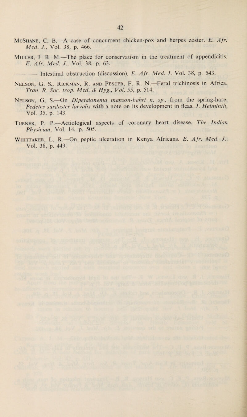 McShane, C. B.—A case of concurrent chicken-pox and herpes zoster. E. Afr. Med. J., Vol. 38, p. 466. Miller, J. R. M.—The place for conservatism in the treatment of appendicitis. E. Afr. Med. J., Vol. 38, p. 63. --- Intestinal obstruction (discussion). E. Afr. Med. J. Vol. 38, p. 543. Nelson, G. S., Rickman, R. and Pester, F. R. N.—Feral trichinosis in Africa. Tran. R. Soc. trop. Med. & Hyg., Vol. 55, p. 514. Nelson, G. S.—On Dipetalonema manson-bahri n. sp., from the spring-hare, Pedetes surdaster larvalis with a note on its development in fleas. J. Helminth, Vol. 35, p. 143. Turner, P. P.—Aetiological aspects of coronary heart disease. The Indian Physician, Vol. 14, p. 505. Whittaker, L. R.—On peptic ulceration in Kenya Africans. E. Afr. Med. J., Vol. 38, p. 449.