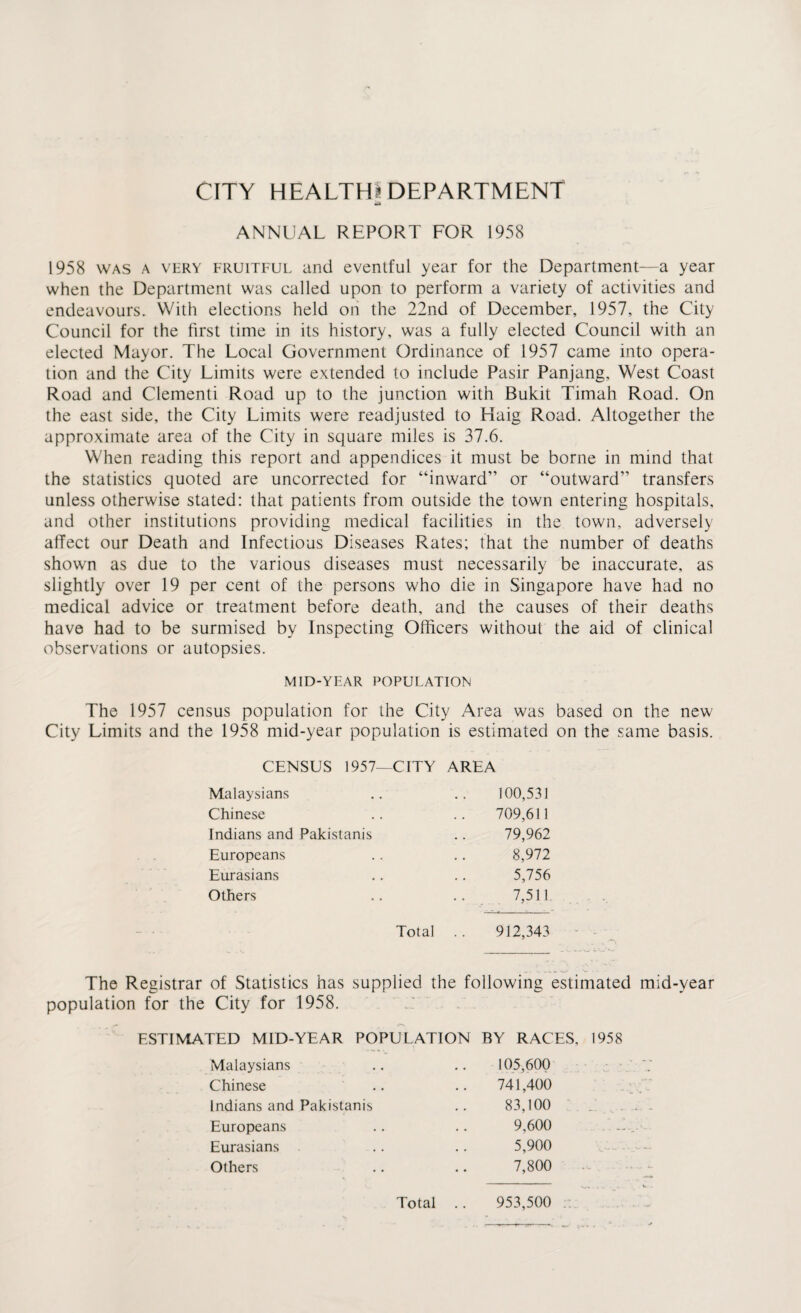 CITY HEALTH! DEPARTMENT ANNUAL REPORT FOR 1958 1958 was a very fruitful and eventful year for the Department—a year when the Department was called upon to perform a variety of activities and endeavours. With elections held on the 22nd of December, 1957, the City Council for the first time in its history, was a fully elected Council with an elected Mayor. The Local Government Ordinance of 1957 came into opera¬ tion and the City Limits were extended to include Pasir Panjang, West Coast Road and Clementi Road up to the junction with Bukit Timah Road. On the east side, the City Limits were readjusted to Haig Road. Altogether the approximate area of the City in square miles is 37.6. When reading this report and appendices it must be borne in mind that the statistics quoted are uncorrected for “inward” or “outward” transfers unless otherwise stated: that patients from outside the town entering hospitals, and other institutions providing medical facilities in the town, adversely affect our Death and Infectious Diseases Rates; that the number of deaths shown as due to the various diseases must necessarily be inaccurate, as slightly over 19 per cent of the persons who die in Singapore have had no medical advice or treatment before death, and the causes of their deaths have had to be surmised by Inspecting Officers without the aid of clinical observations or autopsies. MID-YEAR POPULATION The 1957 census population for the City Area was based on the new City Limits and the 1958 mid-year population is estimated on the same basis. CENSUS 1957—CITY AREA Malaysians 100,531 Chinese 709,611 Indians and Pakistanis 79,962 Europeans 8,972 Eurasians 5,756 Others 7,511. Total 912,343 The Registrar of Statistics has supplied the following estimated mid-year population for the City for 1958. ESTIMATED MID-YEAR POPULATION BY RACES, 1958 Malaysians 105,600 Chinese .. 741,400 Indians and Pakistanis 83,100 Europeans 9,600 Eurasians 5,900 Others 7,800 Total .. 953,500