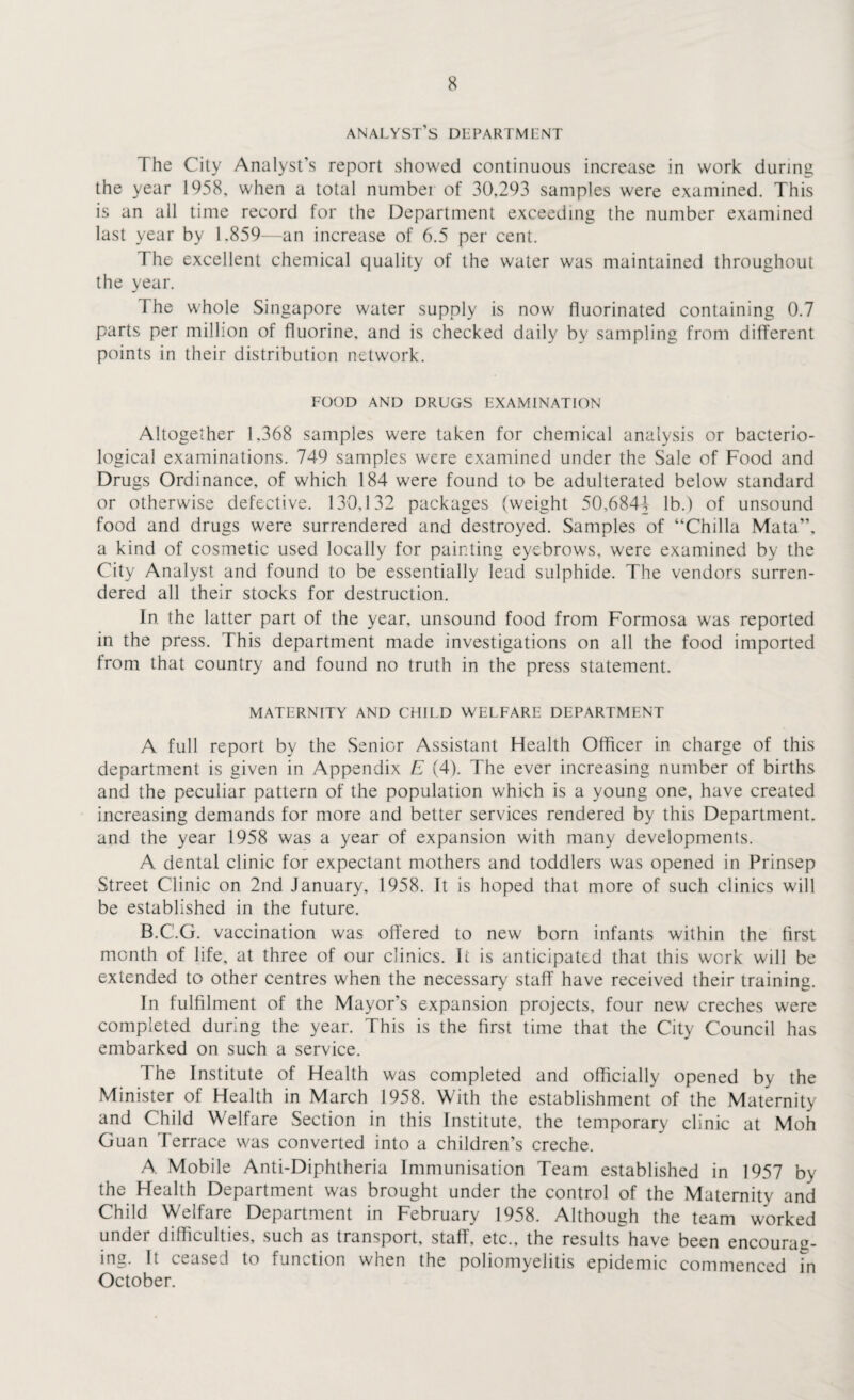 analyst’s dlpartmlnt The City Analyst’s report showed continuous increase in work during the year 1958, when a total numbei of 30,293 samples were examined. This is an all time record for the Department exceeding the number examined last year by 1.859—an increase of 6.5 per cent. The excellent chemical quality of the water was maintained throughout the year. 1 he whole Singapore water supply is now fluorinated containing 0.7 parts per million of fluorine, and is checked daily by sampling from different points in their distribution network. FOOD AND DRUGS EXAMINATION Altogether 1,368 samples were taken for chemical analysis or bacterio¬ logical examinations. 749 samples were examined under the Sale of Food and Drugs Ordinance, of which 184 were found to be adulterated below standard or otherwise defective. 130,132 packages (weight 50,6844 lb.) of unsound food and drugs were surrendered and destroyed. Samples of “Chilia Mata”, a kind of cosmetic used locally for painting eyebrows, were examined by the City Analyst and found to be essentially lead sulphide. The vendors surren¬ dered all their stocks for destruction. In the latter part of the year, unsound food from Formosa was reported in the press. This department made investigations on all the food imported from that country and found no truth in the press statement. MATERNITY AND CHILD WELFARE DEPARTMENT A full report by the Senior Assistant Health Officer in charge of this department is given in Appendix E (4). The ever increasing number of births and the peculiar pattern of the population which is a young one, have created increasing demands for more and better services rendered by this Department, and the year 1958 was a year of expansion with many developments. A. dental clinic for expectant mothers and toddlers was opened in Prinsep Street Clinic on 2nd January, 1958. It is hoped that more of such clinics will be established in the future. B. C’.G. vaccination was offered to new born infants within the first month of life, at three of our clinics. It is anticipated that this work will be extended to other centres when the necessary staff have received their training. In fulfilment of the Mayor's expansion projects, four new creches were completed during the year. This is the first time that the City Council has embarked on such a service. The Institute of Health was completed and officially opened by the Minister of Health in March 1958. With the establishment of the Maternity and Child Welfare Section in this Institute, the temporary clinic at Moh Guan Terrace was converted into a children's creche. A. Mobile Anti-Diphtheria Immunisation Team established in 1957 by the Health Department was brought under the control of the Maternity and Child Welfare Department in February 1958. Although the team worked under difficulties, such as transport, staff, etc., the resultshave been encourag¬ ing. It ceased to function when the poliomyelitis epidemic commenced in October.