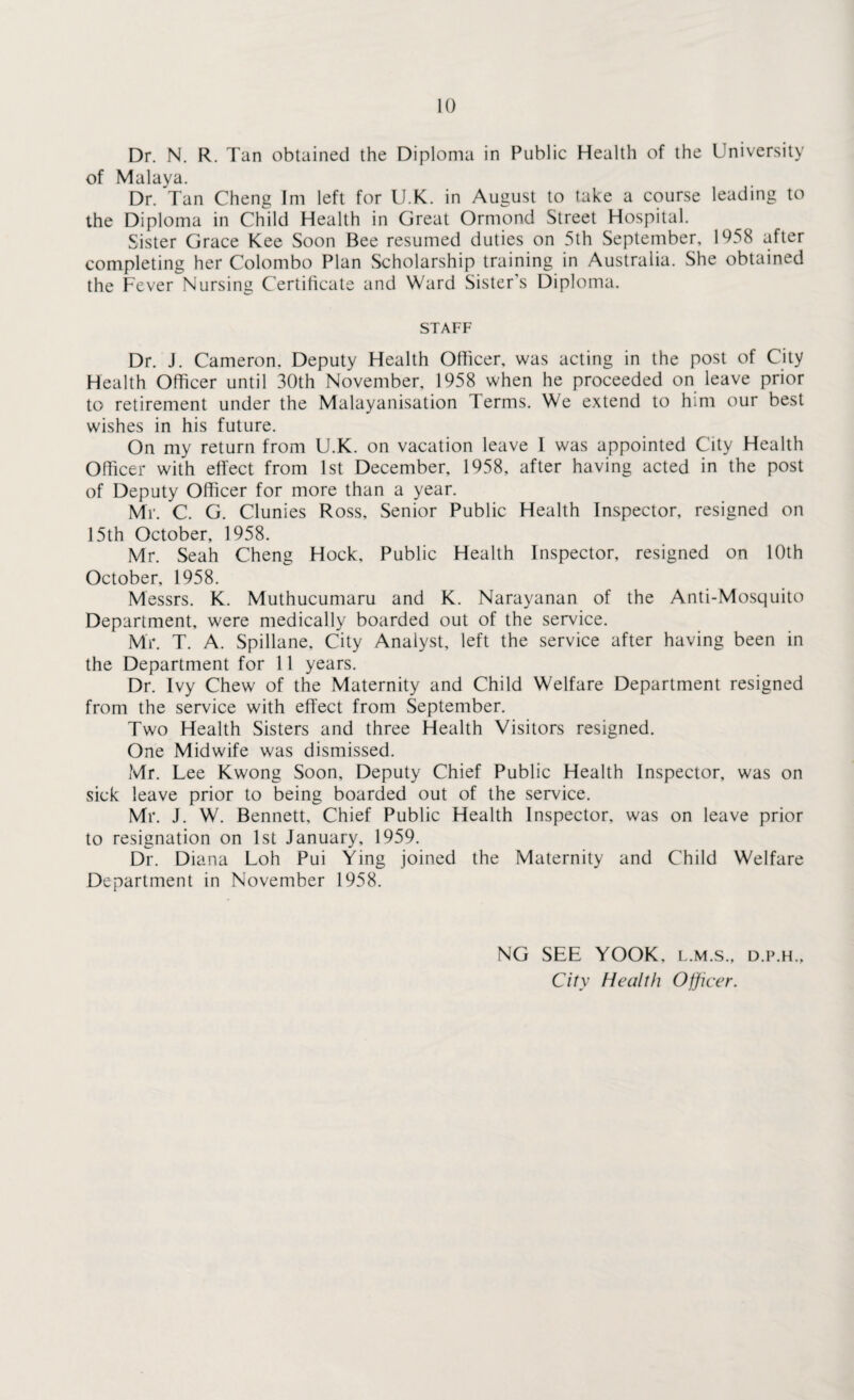Dr. N. R. Tan obtained the Diploma in Public Health of the University of Malaya. Dr. Tan Cheng Im left for U.K. in August to take a course leading to the Diploma in Child Health in Great Ormond Street Hospital. Sister Grace Kee Soon Bee resumed duties on 5th September, 1958 after completing her Colombo Plan Scholarship training in Australia. She obtained the Fever Nursing Certificate and Ward Sister’s Diploma. STAFF Dr. J. Cameron. Deputy Health Officer, was acting in the post of City Health Officer until 30th November, 1958 when he proceeded on leave prior to retirement under the Malayanisation Terms. We extend to him our best wishes in his future. On my return from U.K. on vacation leave 1 was appointed City Health Officer with effect from 1st December, 1958, after having acted in the post of Deputy Officer for more than a year. Mr. C. G. Clunies Ross, Senior Public Health Inspector, resigned on 15th October, 1958. Mr. Seah Cheng Hock, Public Health Inspector, resigned on 10th October, 1958. Messrs. K. Muthucumaru and K. Narayanan of the Anti-Mosquito Department, were medically boarded out of the service. Mr. T. A. Spillane. City Analyst, left the service after having been in the Department for 11 years. Dr. Ivy Chew of the Maternity and Child Welfare Department resigned from the service with effect from September. Two Health Sisters and three Health Visitors resigned. One Midwife was dismissed. Mr. Lee Kwong Soon, Deputy Chief Public Health Inspector, was on sick leave prior to being boarded out of the service. Mr. J. W. Bennett, Chief Public Health Inspector, was on leave prior to resignation on 1st January, 1959. Dr. Diana Loh Pui Ying joined the Maternity and Child Welfare Department in November 1958. NG SEE YOOK. l.m.s., d.p.h.. City Health Officer.