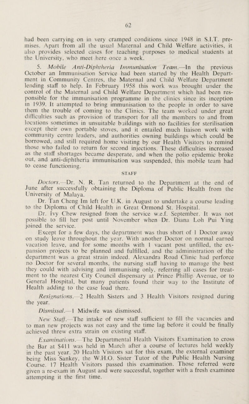 had been carrying on in very cramped conditions since 1948 in S.l.T. pre¬ mises. Apart from all the usual Maternal and Child Welfare activities, it also provides selected cases for teaching purposes to medical students at the University, who meet here once a week. 5. Mobile Anti-Diphtheria humanisation Team.—In the previous October an Immunisation Service had been started by the Health Depart¬ ment in Community Centres, the Maternal and Child Welfare Department lending staff to help. In February 1958 this work was brought under the control of the Maternal and Child Welfare Department which had been res¬ ponsible for the immunisation programme in the clinics since its inception in 1939. It attempted to bring immunisation to the people in order to save them the trouble of coming to the Clinics. The team worked under great difficulties such as provision of transport for all the members to and from locations sometimes in unsuitable buildings with no facilities for sterilisation except their own portable stoves, and it entailed much liaison work with community centre leaders, and authorities owning buildings which could be borrowed, and still required home visiting by our Health Visitors to remind those who failed to return for second injections. These difficulties increased as the staff shortages became desperate, and when the polio epidemic broke out, and anti-diphtheria immunisation was suspended, this mobile team had to cease functioning. STAFF Doctors.—Dr. N. R. Tan returned to the Department at the end of June after successfully obtaining the Diploma of Public Health from the University of Malaya. Dr. Tan Cheng Im left for U.K. in August to undertake a course leading to the Diploma of Child Health in Great Ormond St. Hospital. Dr. Ivy Chew resigned from the service w.e.f. September. It was not possible to fill her post until November when Dr. Diana Loh Pui Ying joined the service. Except for a few days, the department was thus short of 1 Doctor away on study leave throughout the year. With another Doctor on normal earned vacation leave, and for some months with 1 vacant post unfilled, the ex¬ pansion projects to be planned and fulfilled, and the administration of the department was a great strain indeed. Alexandra Road Clinic had perforce no Doctor for several months, the nursing staff having to manage the best they could with advising and immunising only, referring all cases for treat¬ ment to the nearest City Council dispensary at Prince Phillip Avenue, or to General Hospital, but many patients found their way to the Institute of Health adding to the case load there. Resignations.—2 Health Sisters and 3 Health Visitors resigned during the year. Dismissal.— 1 Midwife was dismissed. New Staff.—The intake of new staff sufficient to fill the vacancies and to man new projects was not easy and the time lag before it could be finally achieved threw extra strain on existing staff. Examinations. The Departmental Health Visitors Examination to cross the Bar at $411 was held in March after a course of lectures held weekly in the past year. 20 Health Visitors sat for this exam, the external examiner being Miss Sankey, the W.H.O. Sister Tutor of the Public Health Nursing Course. 17 Health Visitors passed this examination. Those referred were given a re-exam in August and were successful, together with a fresh examinee attempting it the first time.