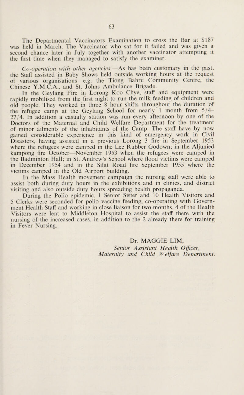 The Departmental Vaccinators Examination to cross the Bar at $187 was held in March. The Vaccinator who sat for it failed and was given a second chance later in July together with another vaccinator attempting it the first time when they managed to satisfy the examiner. Co-operation with other agencies.—As has been customary in the past, the Staff assisted in Baby Shows held outside working hours at the request of various organisations—e.g. the Tiong Bahru Community Centre, the Chinese Y.M.C.A., and St. Johns Ambulance Brigade. In the Geylang Fire in Lorong Koo Chye, staff and equipment were rapidly mobilised from the first night to run the milk feeding of children and old people. They worked in three 8 hour shifts throughout the duration of the refugee camp at the Geylang School for nearly 1 month from 5/4— 27/4. In addition a casualty station was run every afternoon by one of the Doctors of the Maternal and Child Welfare Department for the treatment of minor ailments of the inhabitants of the Camp. The staff have by now gained considerable experience in this kind of emergency work in Civil Disasters, having assisted in a previous Lorong 3 fire in September 1953 where the refugees were camped in the Lee Rubber Godown; in the Aljunied kampong fire October—November 1953 when the refugees were camped in the Badminton Hall; in St. Andrew’s School where flood victims were camped in December 1954 and in the Silat Road fire September 1955 where the victims camped in the Old Airport building. In the Mass Health movement campaign the nursing staff were able to assist both during duty hours in the exhibitions and in clinics, and district visiting and also outside duty hours spreading health propaganda. During the Polio epidemic, 1 Senior Sister and 10 Health Visitors and 5 Clerks were seconded for polio vaccine feeding, co-operating with Govern¬ ment Health Staff and working in close liaison for two months. 4 of the Health Visitors were lent to Middleton Hospital to assist the staff there with the nursing of the increased cases, in addition to the 2 already there for training in Fever Nursing. Dr. MAGGIE LIM, Senior Assistant Health Officer, Maternity and Child Welfare Department.
