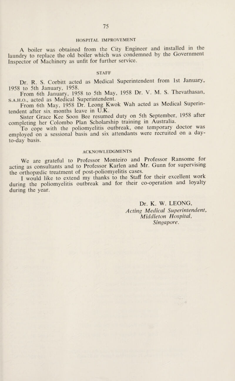 HOSPITAL IMPROVEMENT A boiler was obtained from the City Engineer and installed in the laundry to replace the old boiler which was condemned by the Government Inspector of Machinery as unfit for further service. STAFF Dr. R. S. Corbitt acted as Medical Superintendent from 1st January* 1958 to 5th January, 1958. ^ , From 6th January, 1958 to 5th May, 1958 Dr. V. M. S. Thevathasan, s.a.h.o., acted as Medical Superintendent. From 6th May, 1958 Dr. Leong Kwok Wah acted as Medical Superin¬ tendent after six months leave in U.K. Sister Grace Kee Soon Bee resumed duty on 5th September, 1958 after completing her Colombo Plan Scholarship training in Australia. To cope with the poliomyelitis outbreak, one temporary doctor was employed on a sessional basis and six attendants were recruited on a day- to-day basis. ACKNOWLEDGMENTS We are grateful to Professor Monteiro and Professor Ransome for acting as consultants and to Professor Karlen and Mr. Gunn for supervising the orthopaedic treatment of post-poliomyelitis cases. I would like to extend my thanks to the Staff for their excellent work during the poliomyelitis outbreak and for their co-operation and loyalty during the year. Dr. K. W. LEONG, Acting Medical Superintendent * Middleton Hospital, Singapore.