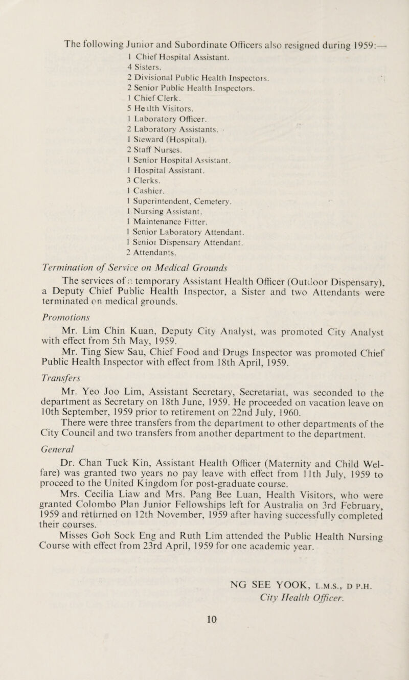 The following Junior and Subordinate Officers also resigned during 1959:— 1 Chief Hospital Assistant. 4 Sisters. 2 Divisional Public Health Inspectois. 2 Senior Public Health Inspectors. I Chief Clerk. 5 He ilth Visitors. 1 Laboratory Officer. 2 Laboratory Assistants. 1 Steward (Hospital). 2 Staff Nurses. I Senior Hospital Assistant. 1 Hospital Assistant. 3 Clerks. 1 Cashier. 1 Superintendent, Cemetery. 1 Nursing Assistant. 1 Maintenance Fitter. 1 Senior Laboratory Attendant. 1 Senioi Dispensary Attendant. 2 Attendants. Termination of Service on Medical Grounds The services of;1, temporary Assistant Health Officer (Outdoor Dispensary), a Deputy Chief Public Health Inspector, a Sister and two Attendants were terminated on medical grounds. Promotions Mr. Lim Chin Kuan, Deputy City Analyst, was promoted City Analyst with effect from 5th May, 1959. Mr. Ting Siew Sau, Chief Food and Drugs Inspector was promoted Chief Public Health Inspector with effect from 18th April, 1959. Transfers Mr. Yeo Joo Lim, Assistant Secretary, Secretariat, was seconded to the department as Secretary on 18th June, 1959. He proceeded on vacation leave on 10th September, 1959 prior to retirement on 22nd July, 1960. There were three transfers from the department to other departments of the City Council and two transfers from another department to the department. General Dr. Chan Tuck Kin, Assistant Health Officer (Maternity and Child Wel¬ fare) was granted two years no pay leave with effect from 11th July, 1959 to proceed to the United Kingdom for post-graduate course. Mrs. Cecilia Liaw and Mrs. Pang Bee Luan, Health Visitors, who were granted Colombo Plan Junior Fellowships left for Australia on 3rd February, 1959 and returned on 12th November, 1959 after having successfully completed their courses. Misses Goh Sock Eng and Ruth Lim attended the Public Health Nursing Course with effect from 23rd April, 1959 for one academic year. 10 NG SEE YOOK, l.m.s., d p.h. City Health Officer.