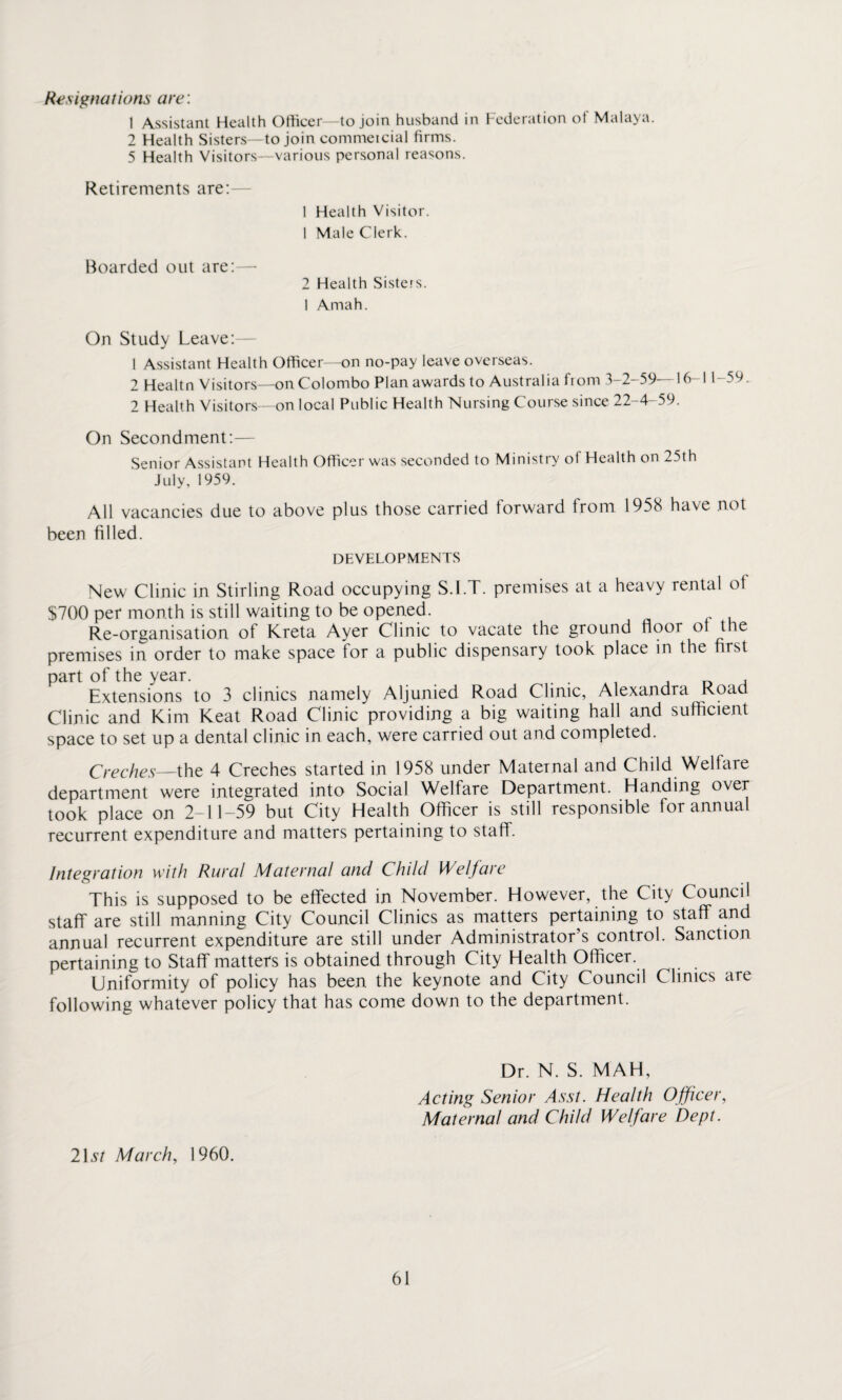 Resignations are: 1 Assistant Health Officer—to join husband in Federation ot Malaya. 2 Health Sisters—to join commeicial firms. 5 Health Visitors—various personal reasons. Retirements are: 1 Health Visitor. 1 Male Clerk. Boarded out are:—• 2 Health Sisters. 1 Amah. On Study Leave: 1 Assistant Health Officer—on no-pay leave overseas. 2 Healtn Visitors—on Colombo Plan awards to Australia from 3-2-59—16-11-59 2 Health Visitors—on local Public Health Nursing Course since 22-4-59. On Secondment:— Senior Assistant Health Officer was seconded to Ministry of Health on 25th July, 1959. All vacancies due to above plus those carried forward from 1958 have not been filled. DEVELOPMENTS New Clinic in Stirling Road occupying S.l.T. premises at a heavy rental of $700 per month is still waiting to be opened. Re-organisation of Kreta Ayer Clinic to vacate the ground floor ot the premises in order to make space tor a public dispensary took place in the first part of the year. . , Extensions to 3 clinics namely Aljunied Road Clinic, Alexandra Road Clinic and Kim Keat Road Clinic providing a big waiting hall and sufficient space to set up a dental clinic in each, were carried out and completed. Creches—the 4 Creches started in 1958 under Maternal and Child Welfare department were integrated into Social Welfare Department. Handing over took place on 2-11-59 but City Health Officer is still responsible for annual recurrent expenditure and matters pertaining to staff. Integration with Rural Maternal and Child Welfare This is supposed to be effected in November. However, the City Council staff are still manning City Council Clinics as matters pertaining to staff and annual recurrent expenditure are still under Administrator’s control. Sanction pertaining to Staff matters is obtained through City Health Officer. Uniformity of policy has been the keynote and City Council Clinics are following whatever policy that has come down to the department. Dr. N. S. MAH, Acting Senior Asst. Health Officer, Maternal and Child Welfare Dept. 21 st March, 1960.