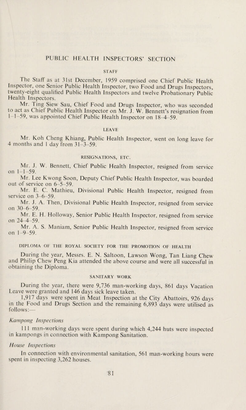 PUBLIC HEALTH INSPECTORS’ SECTION STAFF The Staff as at 31st December, 1959 comprised one Chief Public Health Inspector, one Senior Public Health Inspector, two Food and Drugs Inspectors, twenty-eight qualified Public Health Inspectors and twelve Probationary Public Health Inspectors. Mr. Ting Siew Sau, Chief Food and Drugs Inspector, who was seconded to act as Chief Public Health Inspector on Mr. J. W. Bennett’s resignation from 1M-59, was appointed Chief Public Health Inspector on 18-4-59. LEAVE Mr. Koh Cheng Khiang, Public Health Inspector, went on long leave for 4 months and 1 day from 31-3-59. RESIGNATIONS, ETC. Mr. J. W. Bennett, Chief Public Health Inspector, resigned from service on 1-1-59. Mr. Lee Kwong Soon, Deputy Chief Public Health Inspector, was boarded out of service on 6-5-59. Mr. E. C. Mathieu, Divisional Public Health Inspector, resigned from service on 3-6-59. Mr. J. A. Then, Divisional Public Health Inspector, resigned from service on 30-6-59. Mr. E. H. Holloway, Senior Public Health Inspector, resigned from service on 24-4-59. Mr. A. S. Maniam, Senior Public Health Inspector, resigned from service on 1-9-59. DIPLOMA OF THE ROYAL SOCIETY FOR THE PROMOTION OF HEALTH During the year, Messrs. E. N. Saltoon, Lawson Wong, Tan Liang Chew and Philip Chew Peng Kia attended the above course and were all successful in obtaining the Diploma. SANITARY WORK During the year, there were 9,736 man-working days, 861 days Vacation Leave were granted and 146 days sick leave taken. 1,917 days were spent in Meat Inspection at the City Abattoirs, 926 days in the Food and Drugs Section and the remaining 6,893 days were utilised as follows:— Kcunpong Inspections 11 1 man-working days were spent during which 4,244 huts were inspected in kampongs in connection with Kampong Sanitation. House Inspections In connection with environmental sanitation, 561 man-working hours were spent in inspecting 3,262 houses.