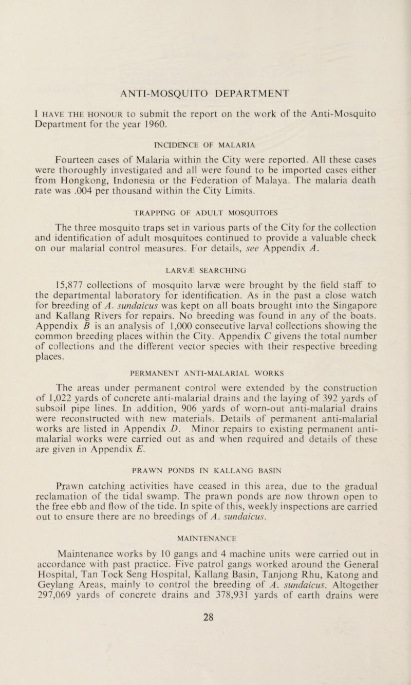 ANTI-MOSQUITO DEPARTMENT I have the honour to submit the report on the work of the Anti-Mosquito Department for the year 1960. INCIDENCE OF MALARIA Fourteen cases of Malaria within the City were reported. All these cases were thoroughly investigated and all were found to be imported cases either from Hongkong, Indonesia or the Federation of Malaya. The malaria death rate was .004 per thousand within the City Limits. TRAPPING OF ADULT MOSQUITOES The three mosquito traps set in various parts of the City for the collection and identification of adult mosquitoes continued to provide a valuable check on our malarial control measures. For details, see Appendix A. LARWE SEARCHING 15,877 collections of mosquito larvae were brought by the field staff to the departmental laboratory for identification. As in the past a close watch for breeding of A. sundaicus was kept on all boats brought into the Singapore and Kallang Rivers for repairs. No breeding was found in any of the boats. Appendix B is an analysis of 1,000 consecutive larval collections showing the common breeding places within the City. Appendix C givens the total number of collections and the different vector species with their respective breeding places. PERMANENT ANTI-MALARIAL WORKS The areas under permanent control were extended by the construction of 1,022 yards of concrete anti-malarial drains and the laying of 392 yards of subsoil pipe lines. Tn addition, 906 yards of worn-out anti-malarial drains were reconstructed with new materials. Details of permanent anti-malarial works are listed in Appendix D. Minor repairs to existing permanent anti- malarial works were carried out as and when required and details of these are given in Appendix E. PRAWN PONDS IN KALLANG BASIN Prawn catching activities have ceased in this area, due to the gradual reclamation of the tidal swamp. The prawn ponds are now thrown open to the free ebb and flow of the tide. In spite of this, weekly inspections are carried out to ensure there are no breedings of A. sundaicus. MAINTENANCE Maintenance works by 10 gangs and 4 machine units were carried out in accordance with past practice. Five patrol gangs worked around the General Hospital, Tan Tock Seng Hospital, Kallang Basin, Tanjong Rhu, Katong and Geyiang Areas, mainly to control the breeding of A. sundaicus. Altogether 297,069 yards of concrete drains and 378,931 yards of earth drains were