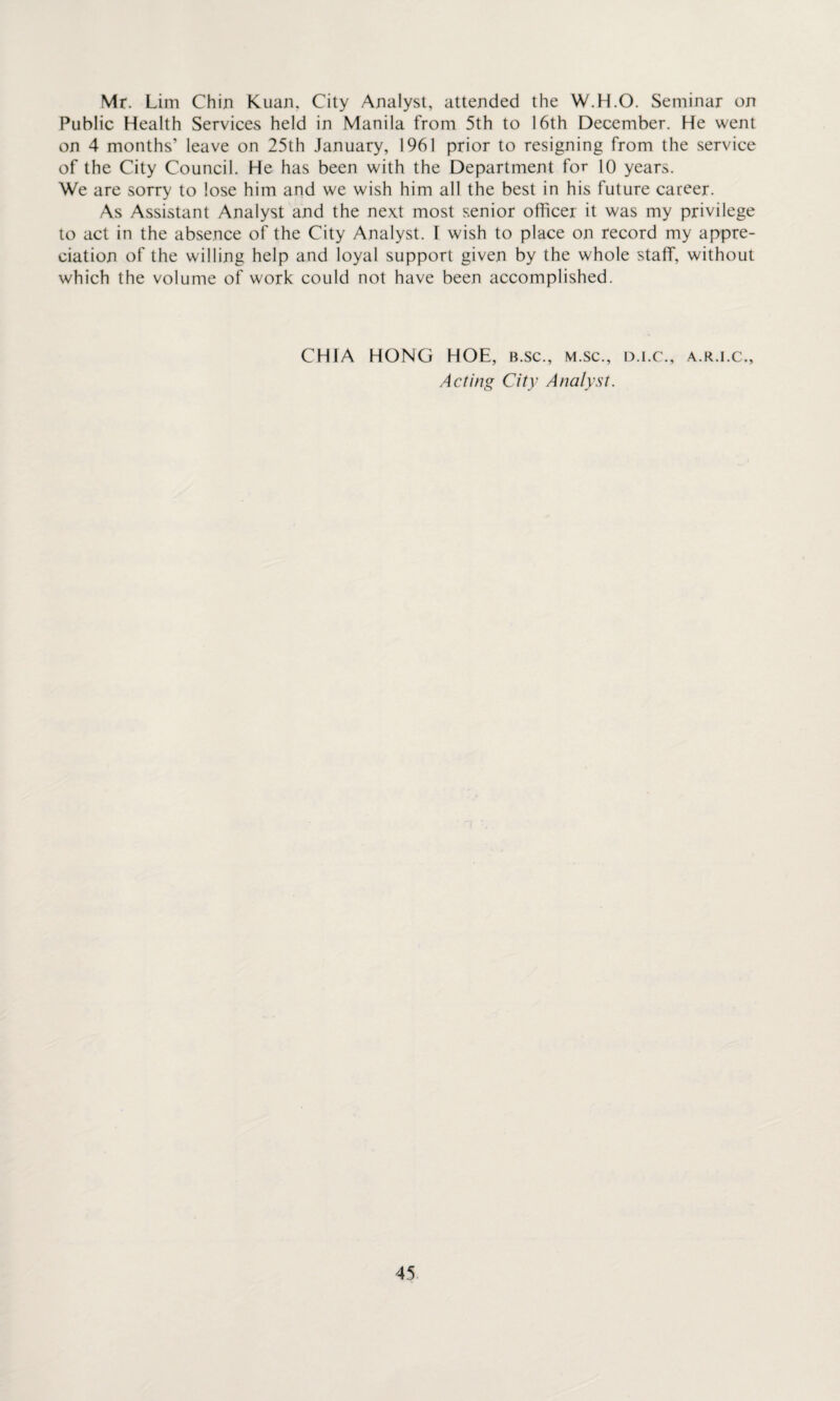 Mr. Lim Chin Kuan. City Analyst, attended the W.H.O. Seminar on Public Health Services held in Manila from 5th to 16th December. He went on 4 months’ leave on 25th January, 1961 prior to resigning from the service of the City Council. He has been with the Department for 10 years. We are sorry to lose him and we wish him all the best in his future career. As Assistant Analyst and the next most senior officer it was my privilege to act in the absence of the City Analyst. I wish to place on record my appre¬ ciation of the willing help and loyal support given by the whole staff, without which the volume of work could not have been accomplished. CHfA HONG HOE, b.sc., m.sc., d.i.c., a.r.i.c., Acting City Analyst.