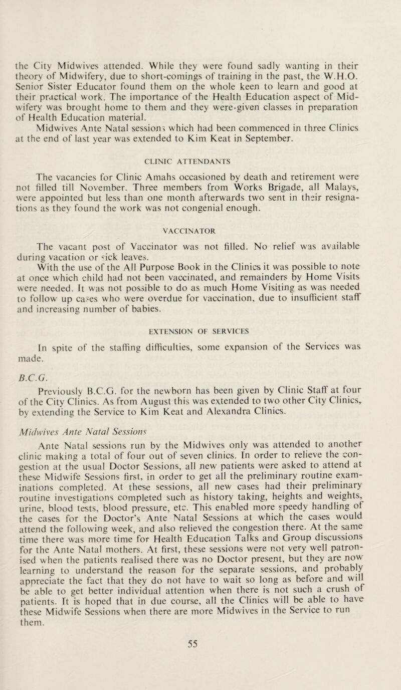 the City Midwives attended. While they were found sadly wanting in their theory of Midwifery, due to short-comings of training in the past, the W.H.O. Senior Sister Educator found them on the whole keen to learn and good at their practical work. The importance of the Health Education aspect of Mid¬ wifery was brought home to them and they were-given classes in preparation of Health Education material. Midwives Ante Natal sessions which had been commenced in three Clinics at the end of last year was extended to Kim Keat in September. CLINIC ATTENDANTS The vacancies for Clinic Amahs occasioned by death and retirement were not filled till November. Three members from Works Brigade, all Malays, were appointed but less than one month afterwards two sent in their resigna¬ tions as they found the work was not congenial enough. VACCINATOR The vacant post of Vaccinator was not filled. No relief was available during vacation or <nck leaves. With the use of the All Purpose Book in the Clinics it was possible to note at once which child had not been vaccinated, and remainders by Home Visits were needed. It was not possible to do as much Home Visiting as was needed to follow up cases who were overdue for vaccination, due to insufficient staff and increasing number of babies. EXTENSION OF SERVICES In spite of the staffing difficulties, some expansion of the Services was made. B.C.G. Previously B.C.G. for the newborn has been given by Clinic Staff at four of the City Clinics. As from August this was extended to two other City Clinics, by extending the Service to Kim Keat and Alexandra Clinics. Mic/wives Ante Natal Sessions Ante Natal sessions run by the Midwives only was attended to another clinic making a total of four out of seven clinics. In order to relieve the con¬ gestion at the usual Doctor Sessions, all new patients were asked to attend at these Midwife Sessions first, in order to get all the preliminary routine exam¬ inations completed. At these sessions, all new cases had their preliminary routine investigations completed such as history taking, heights and weights, urine, blood tests, blood pressure, etc. This enabled more speedy handling of the cases for the Doctor’s Ante Natal Sessions at which the cases would attend the following week, and also relieved the congestion there. At the same time there was more time for Health Education Talks and Gtoup discussions for the Ante Natal mothers. At first, these sessions were not very well patron¬ ised when the patients realised there was no Doctor present, but they are now learning to understand the reason for the separate sessions, and probably appreciate the fact that they do not have to wait so long as before and will be able to get better individual attention when there is not such a crush of patients, ft is hoped that in due course, all the Clinics will be able to have these Midwife Sessions when there are more Midwives in the Service to run them.