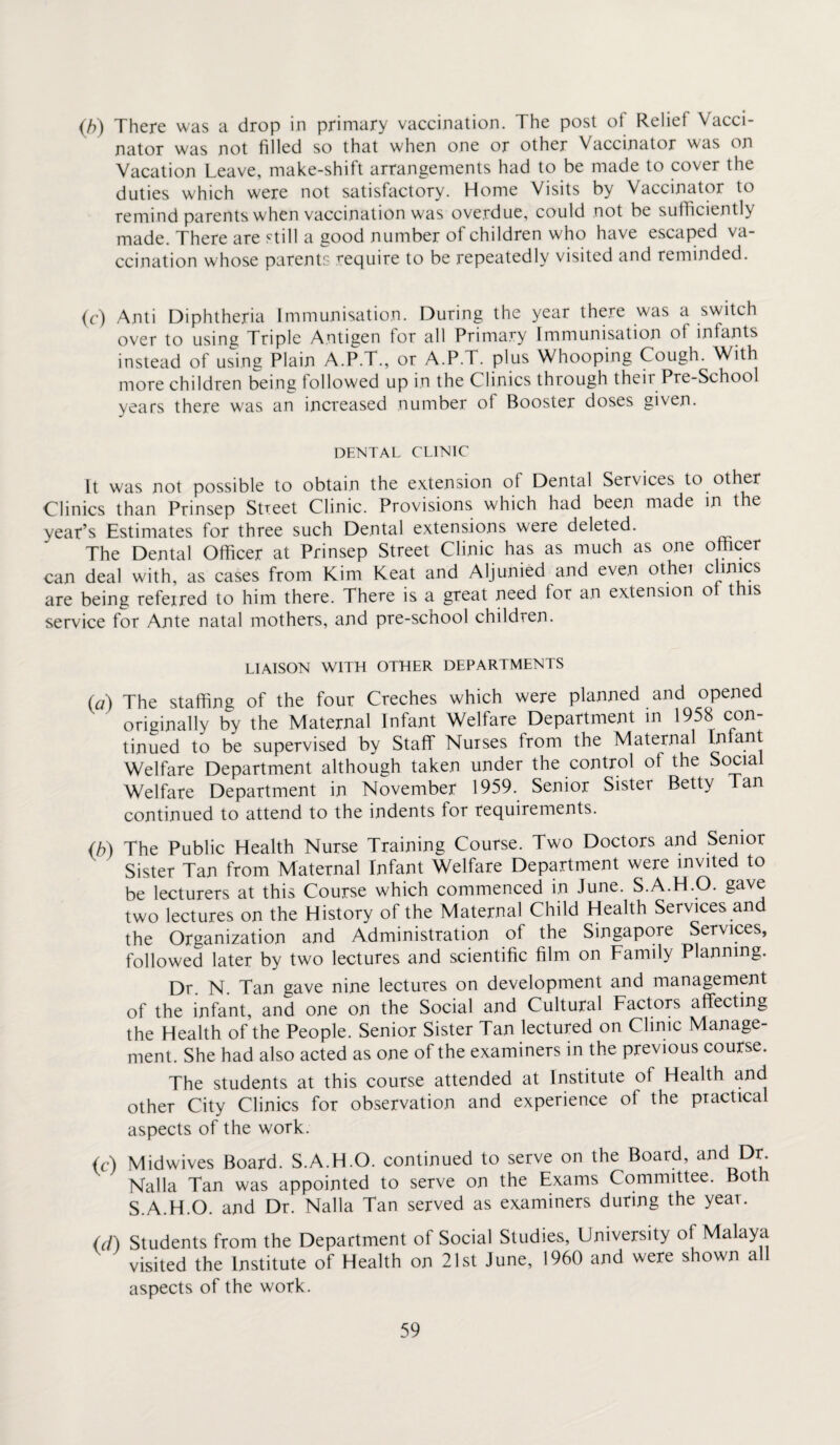 (b) There was a drop in primary vaccination. The post ot Reliei Vacci¬ nator was not filled so that when one or other Vaccinator was on Vacation Leave, make-shift arrangements had to be made to cover the duties which were not satisfactory. Home Visits by Vaccinator to remind parents when vaccination was overdue, could not be sufficiently made. There are still a good number of children who have escaped va¬ ccination whose parents require to be repeatedly visited and reminded. (c) Anti Diphtheria Immunisation. During the year there was a switch over to using Triple Antigen tor all Primary Immunisation of infants instead of using Plain A.P.T., or A.P.T. plus Whooping Cough. With more children being followed up in the Clinics through their Pre-School years there was an increased number of Booster doses given. DENTAL CLINIC It was not possible to obtain the extension of Dental Services to other Clinics than Prinsep Street Clinic. Provisions which had been made in the year’s Estimates for three such Dental extensions were deleted. The Dental Officer at Prinsep Street Clinic has as much as one officer can deal with, as cases from Kim Keat and Aljunied and even othei clinics are being refeired to him there. There is a great need for an extension o t is service for Ante natal mothers, and pre-school children. LIAISON WITH OTHER DEPARTMENTS (#) The staffing of the four Creches which were planned and opened originally by the Maternal Infant Welfare Department in 1958 con¬ tinued to be supervised by Staff Nurses from the Maternal Infant Welfare Department although taken under the control of the Social Welfare Department in November 1959. Senior Sister Betty Tan continued to attend to the indents for requirements. (b) The Public Health Nurse Training Course. Two Doctors and Senior Sister Tan from Maternal Infant Welfare Department were invited to be lecturers at this Course which commenced in June. S.A.H.O. gave two lectures on the History of the Maternal Child Health Services and the Organization and Administration of the Singapore Services, followed later by two lectures and scientific film on Family Planning. Dr. N. Tan gave nine lectures on development and management of the infant, and one on the Social and Cultural Factors affecting the Health of the People. Senior Sister Tan lectured on Clinic Manage¬ ment. She had also acted as one of the examiners in the previous course. The students at this course attended at Institute of Health and other City Clinics for observation and experience of the practical aspects of the work. (A Midwives Board. S.A.H.O. continued to serve on the Board, anc* Dr. Nalla Tan was appointed to serve on the Exams Committee. Both S.A.H.O. and Dr. Nalla Tan served as examiners during the yeai. (d) Students from the Department of Social Studies, University ol Malaya visited the Institute of Health on 21st June, 1960 and were shown all aspects of the work.