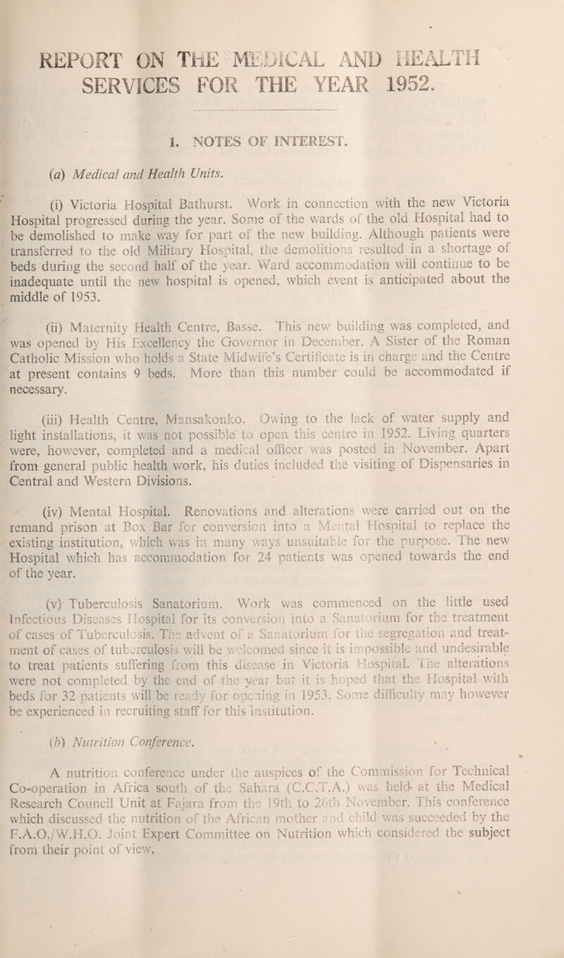 REPORT ON THE MEDICAL AND HEALTH SERVICES FOR THE YEAR 1952. 1. NOTES OF INTEREST. (a) Medical and Health Units. (i) Victoria Hospital Bathurst. Work in connection with the new Victoria Hospital progressed during the year. Some of the wards of the old Hospital had to be demolished to make way for part of the new building. Although patients were transferred to the old Military Hospital, the demolitions resulted in a shortage of beds during the second half of the year. Ward accommodation will continue to be inadequate until the new hospital is opened, which event is anticipated about the middle of 1953. (ii) Maternity Health Centre, Basse. This new building was completed, and was opened by His Excellency the Governor in December. A Sister of the Roman Catholic Mission who holds a State Midwife’s Certificate is in charge and the Centre at present contains 9 beds. More than this number could be accommodated if necessary. (iii) Health Centre, Mansakonko. Owing to the lack of water supply and light installations, it was not possible to open this centre in 1952. Living quarters were, however, completed and a medical officer was posted in November. Apart from general public health work, his duties included the visiting of Dispensaries in Central and Western Divisions. (iv) Mental Hospital. Renovations and alterations were carried out on the remand prison at Box Bar for conversion into a Mental Hospital to replace the existing institution, which was in many ways unsuitable for the purpose. 1 he new Hospital which has accommodation for 24 patients was opened towards the end of the year. (v) Tuberculosis Sanatorium. Work was commenced on the little used infectious Diseases Hospital for its conversion into a Sanatorium for the treatment of cases of Tuberculosis. The advent of a Sanatorium for the segregation and treat¬ ment of cases of tuberculosis will be welcomed since it is impossible and undesirable to treat patients suffering from this disease in Victoria Hospital, ihe alterations were not. completed by the end of the year but it is hoped that the Hospital with beds for 32 patients will be ready for opening in 1953. Some difficulty may however be experienced in recruiting staff for this institution. (b) Nutrition Conference. A nutrition conference under the auspices of the Commission for Technical Co-operation in Africa south of the Sahara (C.C.T.A.) was held- at the Medical Research Council Unit at Fajara from the 19th to 26th November. This conference which discussed the nutrition of the African mother ' H. child was succeeded by the F.A.O./W.H.O. Joint Expert Committee on Nutrition which considered the subject from their point of view,