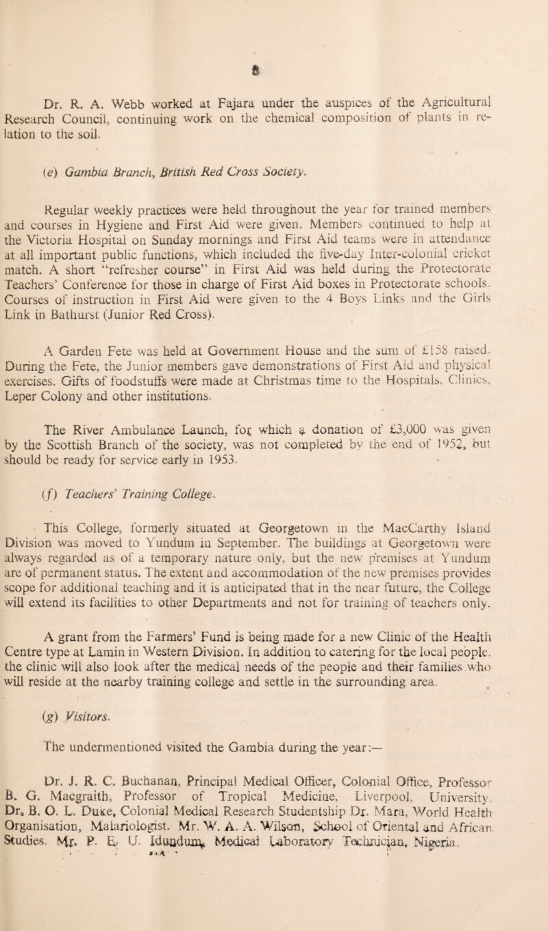 Dr, R. A. Webb worked at Fajara under the auspices of the Agricultural Research Council, continuing work on the chemical composition of plants in re¬ lation to the soil. (e) Gambia Branch, British Red Cross Society. Regular weekly practices were held throughout the year for trained members and courses in Hygiene and First Aid were given. Members continued to help at the Victoria Hospital on Sunday mornings and First Aid teams were in attendance at all important public functions, which included the five-day Inter-colonial cricket match. A short “refresher course” in First Aid was held during the Protectorate Teachers5 Conference for those in charge of First Aid boxes in Protectorate schools. Courses of instruction in First Aid were given to the 4 Boys Links and the Girls Link in Bathurst (Junior Red Cross). A Garden Fete was held at Government House and the sum of £158 raised. During the Fete, the Junior members gave demonstrations of First Aid and physical exercises. Gifts of foodstuffs were made at Christmas time to the Hospitals, Clinics, Leper Colony and other institutions. The River Ambulance Launch, fop which a donation of £3,000 was given by the Scottish Branch of the society, was not completed by the end of 1052, but should be ready for service early in 1953. (/) Teachers' Training Coliege* This College, formerly situated at Georgetown in the MacCarthy Island Division was moved to Yundum in September, The buildings at Georgetown were always regarded as of a temporary nature only, but the new premises at Yundum are of permanent status. The extent and accommodation of the new premises provides scope for additional teaching and it is anticipated that in the near future, the College will extend its facilities to other Departments and not for training of teachers only. A grant from the Farmers’ Fund is being made for a new Clinic of the Health Centre type at Lamin in Western Division. In addition to catering for the local people, the clinic will also look after the medical needs of the people and their families who will reside at the nearby training college and settle in the surrounding area. (g) Visitors. the undermentioned visited the Gambia during the year Dr. J. R. C. Buchanan, Principal Medical Officer, Colonial Office, Professor B. G. Macgraith, Professor of Tropical Medicine, Liverpool, University. Dr* B. O. L. Duxe, Colonial Medical Research Studentship Dr. Mara, World Health Organisation, Maiariologist. Mr, W. A. A. Wilson, School of Oriental and African Studies. Mr. P, U U Idunduiry Medical Laboratory .Fachnjcian, Nigeria.