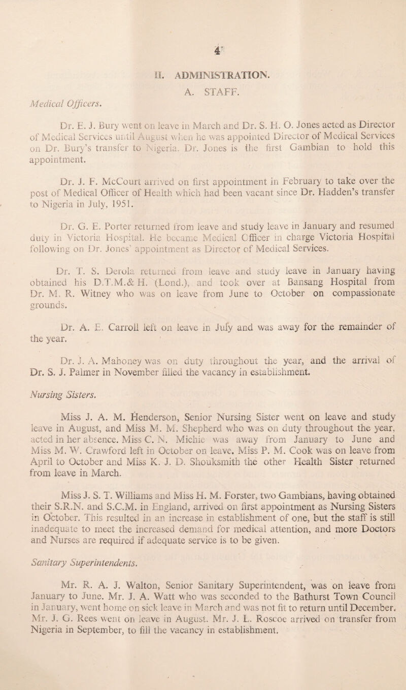 A. STAFF. Medical Officers. Dr. E. J. Bury went on leave in March and Dr. S. H. O. Jones acted as Director of Medical Services until August when he was appointed Director of Medical Services on Dr. Bury’s transfer to Nigeria. Dr. Jones is the first Gambian to hold this appointment. Dr. J. F. McCourt arrived on first appointment in February to take over the post of Medical Officer of Health which had been vacant since Dr. Hadden’s transfer to Nigeria in July, 1951. Dr. G. E. Porter returned from leave and study leave in January and resumed duty in Victoria Hospital. He became Medical Officer in charge Victoria Hospital following on Dr. Jones' appointment as Director of Medical Services. Dr. T. S. Derola returned from leave and study leave in January having obtained his D.T.M.& H. (Lend.), and took over at Bansang Hospital from Dr. M, R. Witney who was on leave from June to October on compassionate grounds. Dr. A. E. Carroll left on leave in July and was away for the remainder of the year. Dr. j. A. Mahoney was on duty throughout the year, and the arrival of Dr. S. J. Palmer in November filled the vacancy in establishment. Nursing Sisters. Miss J. A. M. Henderson, Senior Nursing Sister went on leave and study leave in August, and Miss M. M. Shepherd who was on duty throughout the year, acted in her absence. Miss C. N. Micliie was away from January to June and Miss M. W. Crawford left in October on leave. Miss P. M. Cook was on leave from April to October and Miss K. J. D. Shouksmith the other Health Sister returned from leave in March. Miss J. S. T. Williams and Miss H. M. Forster, two Gambians, having obtained their S.R.N. and S.C.M. in England, arrived on first appointment as Nursing Sisters in October. This resulted in an increase in establishment of one, but the staff is still inadequate to meet the increased demand for medical attention, and more Doctors and Nurses are required if adequate service is to be given. Sanitary Superintendents. Mr. R. A. J. Walton, Senior Sanitary Superintendent, was on leave from January to June. Mr. J. A. Watt who was seconded to the Bathurst Town Council in January, went home on sick leave in March and was not fit to return until December. Mr. J. G. Rees went on leave in August. Mr. J. L. Roscoe arrived on transfer from Nigeria in September, to fill the vacancy in establishment.