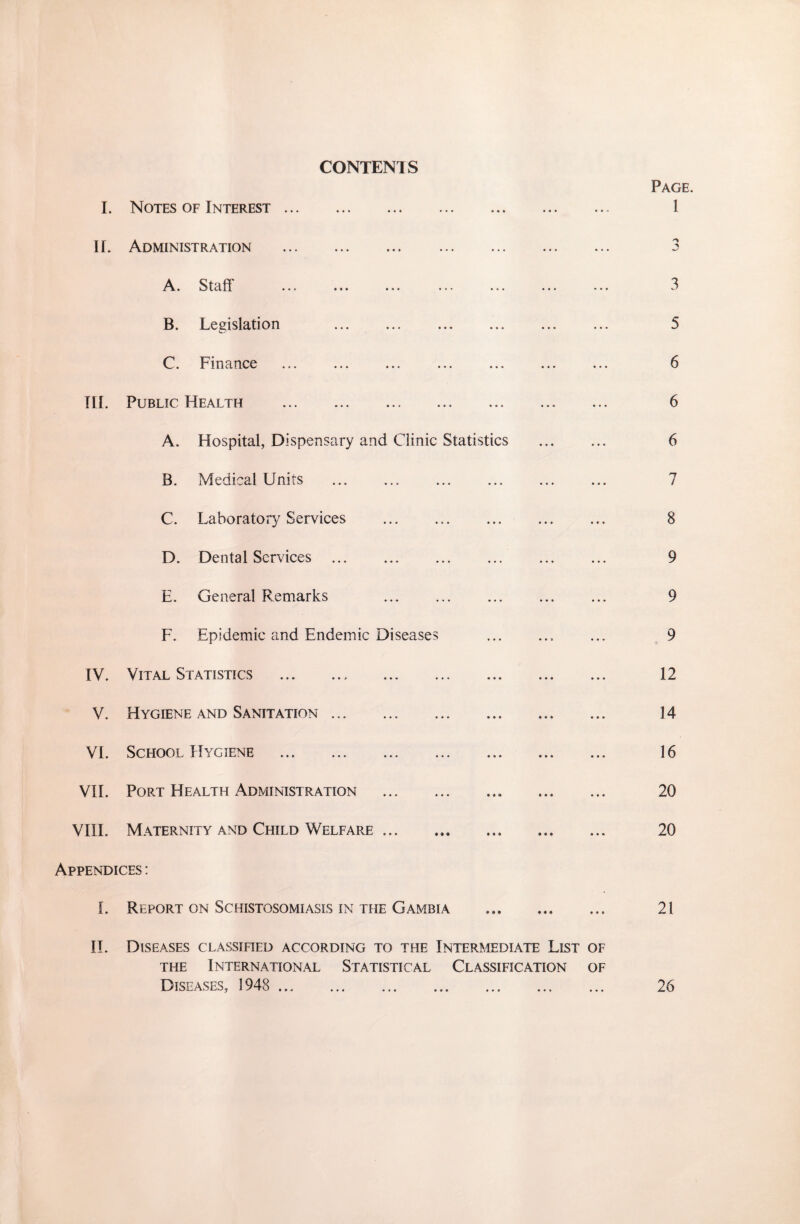 CONTENTS I. Notes of Interest ... II. Administration A* Stdft «•» •«# * • < B. Legislation C. Finance TIL Public Health . A. Hospital, Dispensary and Clinic Statistics . B. Medical Units C. Laboratory Services . . D. Dental Services . E. General Remarks F. Epidemic and Endemic Diseases .. IV. Vital Statistics . V. Hygiene and Sanitation. VI. School Hygiene . VII. Port Health x\dministration . VIII. Maternity and Child Welfare ... ... Appendices : L Report on Schistosomiasis in the Gambia II. Diseases classified according to the Intermediate List of the International Statistical Classification of Diseases, 3948 . Page. 3 A 3 5 6 6 6 7 8 9 9 9 12 14 16 20 20 21 26