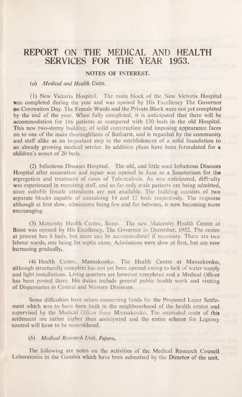 REPORT ON THE MEDICAL AND HEALTH SERVICES FOR THE YEAR 1953. NOTES OF INTEREST. (a) Medical and Health Units. (1) New Victoria Hospital. The main block of the New Victoria Hospital was completed during the year and was opened by His Excellency The Governor on Coronation Day. The Female Wards and the Private Block were not yet completed by the end of the year. When fully completed, it is anticipated that there will be accommodation for 186 patients as compared with 130 beds in the old Hospital. This new two-storey building, of solid construction and imposing appearance faces on to one of the main thoroughfares of Bathurst, and is regarded by the community and staff alike as an important step in the establishment of a solid foundation to an already growing medical service. In addition plans have been formulated for a children’s annex of 20 beds. (2) Infectious Diseases Hospital. The old, and little used Infectious Diseases Hospital after renovation and repair was opened in June as a Sanatorium for the segregation and treatment of cases of Tuberculosis. As was anticipated, difficulty was experienced in recruiting staff, and so far only male patients are being admitted, since suitable female attendants are not available. The building consists of two separate blocks capable of containing 14 and 12 beds respectively. The response although at first slow, admissions being few7 and far between, is now becoming more encouraging, (3) Maternity Health Centre, Basse. The new Maternity Health Centre at Basse was opened by His Excellency, The Governor in December, 1952. The centre at present has 9 beds, but more can be accommodated if necessary. There are two labour wards, one being for septic cases. Admissions were slow at first, but are now increasing gradually* 14) Health Centre, Mansakonko. The Health Centre at Mansakonko, although structurally complete has not yet been opened owing to lack of water supply and light installations. Living quarters are however completed and a Medical Officer has been posted there. His duties include general public health work and visiting of Dispensaries in Central and Western Divisions. Some difficulties have arisen concerning funds for the Proposed Leper Settle¬ ment which was to have been built in the neighbourhood of the health centre and supervised by the Medical Officer from Mansakonko. The estimated costs of this settlement are rather higher than anticipated and the entire scheme for Leprosy control will have to be reconsidered. (h) Medical Research Unit, Fajar a* The following are notes on the activities of the Medical Research Council Laboratories in the Gambia which have been submitted by the Director of the unit.