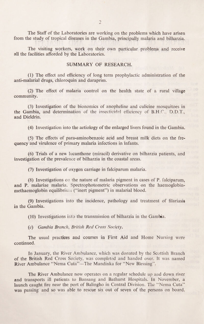 The Staff of the Laboratories are working on the problems which have arisen from the study of tropical diseases in the Gambia, principally malaria and bilharzia. The visiting workers, work on their own particular problems and receive all the facilities afforded by the Laboratories. SUMMARY OF RESEARCH. (1) The effect and efficiency of long term prophylactic administration of the anti-malarial drugs, chloroquin and daraprim. (2) The effect of malaria control on the health state of a rural village community. (3) Investigation of the bionomics of anopheline and culicine mosquitoes in the Gambia, and determination of the insecticidal efficiency of B.H.C., D.D.T., and Dieldrin. (4) Investigation into the aetiology of the enlarged livers found in the Gambia. (5) The effects of para-aminobenzoic acid and breast milk diets on the fre¬ quency and virulence of primary malaria infections in infants. (6) Trials of a new lucanthone (miracil) derivative on bilharzia patients, and investigation of the prevalence of bilharzia in the coastal areas. (7) Investigation of oxygen carriage in falciparum malaria. (8) Investigations on the nature of malaria pigment in cases of P. falciparum, and P. malariae malaria. Spectrophotometric observations on the haemoglobin- methaemoglobin equilibrium (“inert pigment”) in malarial blood. (9) Investigations into the incidence, pathology and treatment of filariasis in the Gambia. (10) Investigations into the transmission of bilharzia in the Gambia. (c) Gambia Branch, British Red Cross Society. The usual practices and courses in First Aid and Home Nursing were continued. In January, the River Ambulance, which was donated by the Scottish Branch of the British Red Cross Society, was completed and handed over. It was named River Ambulance “Nema Cuta”—The Mandinka for “New Blessing”. The River Ambulance now operates on a regular schedule up arid down river and transports ill patients to Bansang and Bathurst Hospitals. In November, a launch caught fire near the port of Balingho in Central Division. The “Nema Cuta” was passing and so was able to rescue six out of seven of the persons on board.