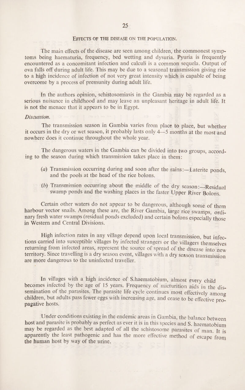 Effects of the disease on the population. The main effects of the disease are seen among children, the commonest symp¬ toms being haematuria, frequency, bed wetting and dysuria. Pyuria is frequently encountered as a concomitant infection and calculi is a common sequela. Output of ova falls off during adult life. This may be due to a seasonal transmission giving rise to a high incidence of infection of not very great intensity which is capable of being overcome by a process of premunity during adult life. In the authors opinion, schistosomiasis in the Gambia may be regarded as a serious nuisance in childhood and may leave an unpleasant heritage in adult life. It is not the menace that it appears to be in Egypt. Discussion. The transmission season in Gambia varies from place to place, but whether it occurs in the dry or wet season, it probably lasts only 4—5 months at the most and nowhere does it continue throughout the whole year. The dangerous waters in the Gambia can be divided into two groups, accord¬ ing to the season during which transmission takes place in them: (a) Transmission occurring during and soon after the rains:— Laterite ponds, and the pools at the head of the rice bolons. (b) Transmission occurring about the middle of the dry season:—Residual swamp ponds and the washing places in the faster Upper River Bolons. * Certain other waters do not appear to be dangerous, although some of them harbour vector snails. Among these are, the River Gambia, large rice swamps, ordi¬ nary fresh water swamps (residual ponds excluded) and certain bolons especially those in Western and Central Divisions. High infection rates in any village depend upon local transmission, but infec¬ tions carried into susceptible villages by infected strangers or the villagers themselves returning from infected areas, represent the source of spread of the disease into new territory. Since travelling is a dry season event, villages with a dry season transmission are more dangerous to the uninfected traveller. In villages with a high incidence of S.haematobium, almost every child becomes infected by the age of 15 years. Frequency of micturition aids in the dis¬ semination of the parasites. The parasite life cycle continues most effectively among children, but adults pass fewer eggs with increasing age, and cease to be effective pro¬ pagative hosts. Under conditions existing in the endemic areas in Gambia, the balance between host and parasite is probably as perfect as ever it is in this species and S. haematobium may be regarded as the best adapted of all the schistosome parasites of man It is apparently the least pathogenic and has the more effective method of escape from the human host by way of the urine.