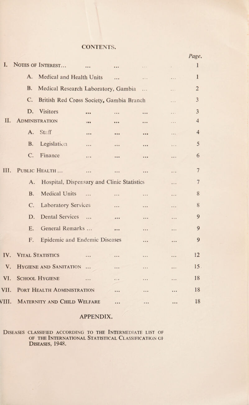 CONTENTS. 1. Notes of Interest... • •• • • • if- A. Medical and Health Units B. Medical Research Laboratory, Gambia C. British Red Cross Society, Gambia Branch D. Visitors • t • •*' II. Administration V • 0 9M • « A. Staff » • • • • • • • B. Legislation • • • * • C. Finance ♦ e• • « ITT. Public Health ... A. Hospital, Dispensary and Clinic Statistics B. Medical Units C. Laboratory Services D. Dental Services E. General Remarks ... F. Epidemic and Endemic Diseases TV. Vital Statistics V. Hygiene and Sanitation ... VI. School Hygiene VII. Port Health Administration VIII. Maternity and Child Welfare APPENDIX. Diseases classified according to the Intermediate list of of the International Statistical Classification of Diseases, 1948. Page. 1 1 2 3 3 4 4 5 6 7 7 8 8 9 9 9 12 15. 18 18 18