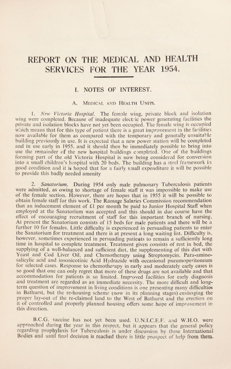 REPORT ON THE MEDICAL AND HEALTH SERVICES FOR THE YEAR 1954. I. NOTES OF INTEREST, A. Medical and Health Units. 1. New Victoria Hospital. The female wing, private block and isolation wing were completed. Because of inadequate electric power generating facilities the private and isolation blocks have not yet been occupied. The female wing is occupied which means that for this type of patient there is a great improvement in the facilities now available for them as compared with the temporary and generally unsuitable building previously in use. It is expected that a new power station will be completed and in use early in 1955, and it should then be immediately possible to bring into use the remainder of the new hospital buildings completed. One of the buildings forming part of the old Victoria Hospital is now being considered for conversion into a small children’s hospital with 20 beds. The building has a steel framework in good condition and it is hoped that for a fairly small expenditure it will be possible to provide this badly needed amenity 2. Sanatorium. During 1954 only male pulmonary Tuberculosis patients were admitted, as owing to shortage of female staff it was impossible to make use of the female section. However, there are hopes that in 1955 it will be possible to obtain female staff for this work. The Ramage Salaries Commission recommendation that an inducement element of £1 per month be paid to Junior Hospital Staff when employed at the Sanatorium was accepted and this should in due course have the effect of encouraging recruitment of staff for this important branch of nursing. At present the Sanatorium consists of 15 beds for male patients and there will be a further 10 for females. Little difficulty is experienced in persuading patients to enter the Sanatorium for treatment and there is at present a long waiting list. Difficulty is, however, sometimes experienced in persuading patients to remain a sufficiently long time in hospital to complete treatment. Treatment given consists of rest in bed, the supplying of a well-balanced and sufficient diet, the supplementing of this diet with Yeast and Cod Liver Oil, and Chemotherapy using Streptomycin, Para-amino¬ salicylic acid and insonicotinic Acid Hydrazide with occasional pneumoperitoneum for selected cases. Response to chemotherapy in early and moderately early cases is so good that one can only regret that more of these drugs are not available and that accommodation lor patients is so limited. Improved facilities for early diagnosis and treatment are regarded as an immediate necessity. The more difficult and long¬ term question of improvement in living conditions is one presenting many difficulties in Bathurst, but the re-housing scheme (now in its planning stages) envisaging the proper lay-out of the re-claimed land to the West of Bathurst and the erection on it of controlled and properly planned housing offers some hope of improvement in this direction. B.C.G. vaccine has not yet been used. U.N.I.C.E.F. and W.H.O. were approached during the year in this respect, but it appears that the general policy regarding prophylaxis for Tuberculosis is under discussion by these International Bodies and until final decision is reached there is little prospect of help from them.