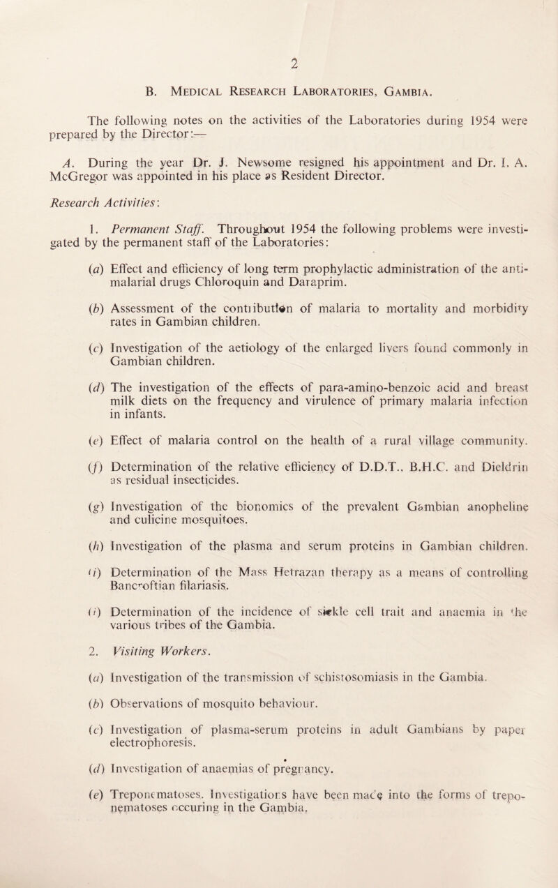 B. Medical Research Laboratories, Gambia. The following notes on the activities of the Laboratories during 1954 were prepared by the Director:— A. During the year Dr. J. Newsome resigned his appointment and Dr. I. A. McGregor was appointed in his place as Resident Director. Research Activities: 1. Permanent Staff. Throughout 1954 the following problems were investi¬ gated by the permanent staff of the Laboratories: (a) Effect and efficiency of long term prophylactic administration of the anti- malarial drugs Chloroquin and Daraprim. (ib) Assessment of the conti ibutfcn of malaria to mortality and morbidity rates in Gambian children. (c) Investigation of the aetiology of the enlarged livers found commonly in Gambian children. (d) The investigation of the effects of para-amino-benzoic acid and breast milk diets on the frequency and virulence of primary malaria infection in infants. (c) Effect of malaria control on the health of a rural village community. (/) Determination of the relative efficiency of D.D.T., B.H.C. and Dieldrin as residual insecticides. (g) Investigation of the bionomics of the prevalent Gambian anopheline and culicine mosquitoes. (Ji) Investigation of the plasma and serum proteins in Gambian children. A) Determination of the Mass Hetrazan therapy as a means of controlling Bancroftian filariasis, (/) Determination of the incidence of sickle cell trait and anaemia in the various tribes of the Gambia. 2. Visiting Workers. {a) Investigation of the transmission of schistosomiasis in the Gambia. (b) Observations of mosquito behaviour. (e) Investigation of plasma-serum proteins in adult Gambians by paper electrophoresis. (d) Investigation of anaemias of pregrancy. (e) Treponematoses. Investigations have been mace into the forms of trepo- nematoses occuring in the Gambia,