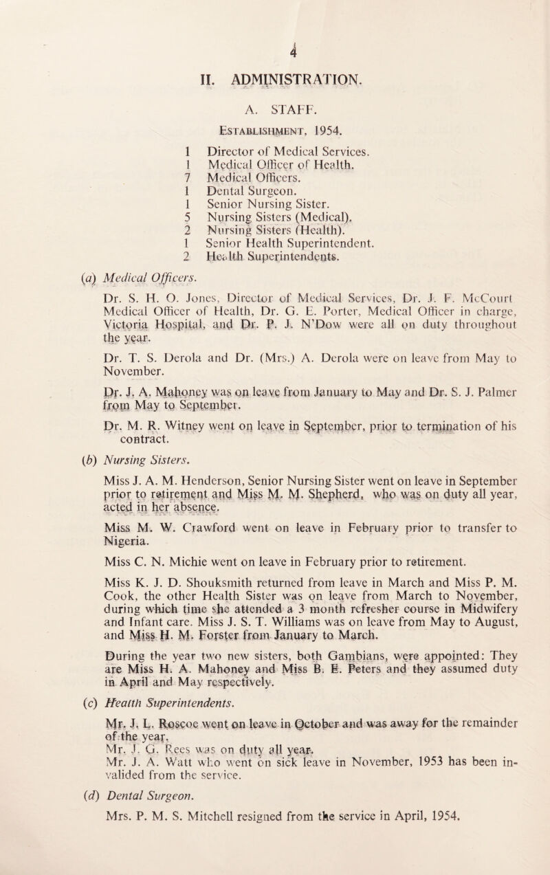 II. ADMINISTRATION. A. STAFF. Establishment, 1954. 1 Director of Medical Services. 1 Medical Officer of Health. 7 Medical Officers. 1 Dental Surgeon. 1 Senior Nursing Sister. 5 Nursing Sisters (Medical). 2 Nursing Sisters (Health). 1 Senior Health Superintendent. 2 Health Superintendents. (a) Medical Officers. Dr. S. H. O. Jones, Director of Medical Services, Dr. .!. F. McCourt Medical Officer of Health, Dr. G. E. Porter, Medical Officer in charge, Victoria Hospital, and Dr. P. J. N’Dow were all on duty throughout the year. Dr. T. S. Derola and Dr. (Mrs.) A. Derola were on leave from May to November. Dr. J. A. Mahoney was on leave from January to May and Dr. S. J. Palmer from May to September. Dr. M. R. Witney went on leave in September, prior to termination of his contract. (b) Nursing Sisters. Miss J. A. M. Henderson, Senior Nursing Sister went on leave in September prior to retirement and Miss M. M. Shepherd, who was on duty all year, acted in her absence. Miss M. W. Crawford went on leave in February prior to transfer to Nigeria. Miss C. N. Michie went on leave in February prior to retirement. Miss K. J. D. Shouksmith returned from leave in March and Miss P. M. Cook, the other Health Sister was on leave from March to November, during which time she attended a 3 month refresher course in Midwifery and Infant care. Miss J. S. T. Williams was on leave from May to August, and Miss H. M. Forster from January to March. During the year two new sisters, both Gambians, were appointed: They are Miss H. A. Mahoney and Miss B. 1. Peters and they assumed duty in April and May respectively. (c) Health Superintendents. Mr. J. L. Roscoc went on leave in October and was away for the remainder of the year. Mr. J. G. Rees was on duty all year-. Mr. J. A. Watt who went on sick leave in November, 1953 has been in¬ valided from the service. (d) Dental Surgeon. Mrs. P. M. S. Mitchell resigned from the service in April, 1954.