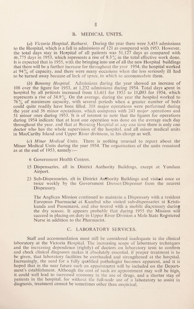 B. MEDICAL UNITS. (a) Victoria Hospital, Bathurst. During the year there were 3,455 admissions to the Hospital, which is a fall in admissions of 121 as compared with 1953. However, the total days stay in Hospital of all patients was 51,127 days as compared with 46,775 days in 1953, which represents a rise of 9.3% in the total effective work done. It is expected that in 1955, with the bringing into use of all the new Hospital buildings that there will be a further increase for throughout the year 1954, the hospital worked at 94% of capacity, and there were many occasions when the less seriously ill had to be turned away because of lack of space, in which to accommodate them. (b) Bansang Hospital. Admissions during the year showed an increase of 108 over the figure for 1953, at 1,232 admissions during 1954. Total days spent in hospital by all patients increased from 13,411 for 1953 to 18,093 for 1954, which represents a rise of 34.9%. On the average, during the year the hospital worked to 76% of maximum capacity, with several periods when a greater number of beds could quite readily have been filled. 318 major operations were performed during the year and 56 minor operations, which compares with 243 major operations and 51 minor ones during 1953. It is of interest to note that the figures for operations during 1954 indicate that at least one operation was done on the average each day throughout the year, and that at Bansang Hospital at any one time there is only one doctor who has the whole supervision of the hospital, and all minor medical units in MacCarthy Island and Upper River divisions, in his charge as well. (c) Minor Medical Units. There is nothing unusual to report about the Minor Medical Units during the year 1954. The organisation of the units remained as at the end of 1953, namely:— 6 Government Health Centres. 15 Dispensaries, all in District Authority Buildings, except at Yundum Airport. 23 Sub-Dispensaries, all in District Authority Buildings and visited once or twice weekly by the Government Dresser/Dispenser from the nearest Dispensary. The Anglican Mission continued to maintain a Dispensary with a resident European Pharmacist at Kumbul who visited sub-dispensaries at Kristi- kunda and Passemassi, and also toured with a mobile dispensary during the dry season. It appears probable that during 1955 the Mission will succeed in placing on duty in Upper River Division a Male State Registered Nurse in addition to the Pharmacist. C. LABORATORY SERVICES. Staff and accommodation must still be considered inadequate in the clinical laboratory at the Victoria Hospital. The increasing scope of laboratory techniques and the increasing dependence (rightly) of doctors on laboratory tests to confirm and check clinical diagnoses makes it absolutely essential, if proper treatment is to be given, that laboratory facilities be overhauled and strengthened at the hospital. Increasingly, the need for a fully qualified pathologist becomes apparent, and it is hoped that in the near future such an appointment will be included on the Depart¬ ment’s establishment. Although the cost of such an appointment may well be high, it could well lead to increased economy in the use of drugs, and a shorter stay of patients in the hospital, for without the full-scale use of a laboratory to assist ip diagnosis, treatment cannot be sometimes other than empirical.
