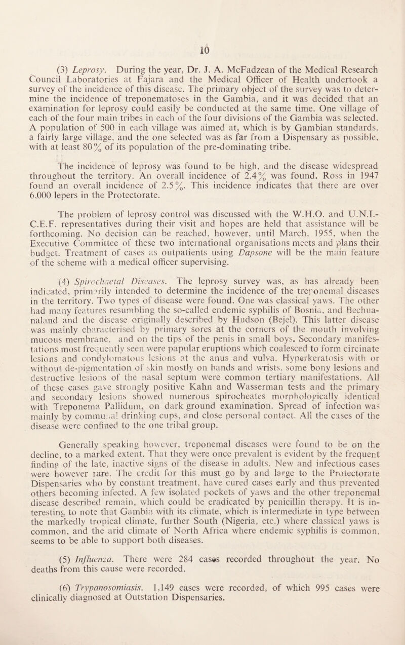 (3) Leprosy. During the year, Dr. J. A. McFadzean of the Medical Research Council Laboratories at Fajara and the Medical Officer of Health undertook a survey of the incidence of this disease. The primary object of the survey was to deter¬ mine the incidence of treponematoses in the Gambia, and it was decided that an examination for leprosy could easily be conducted at the same time. One village of each of the four main tribes in each of the four divisions of the Gambia was selected. A population of 500 in each village was aimed at, which is by Gambian standards, a fairly large village, and the one selected was as far from a Dispensary as possible, with at least 80% of its population of the pre-dominating tribe. The incidence of leprosy was found to be high, and the disease widespread throughout the territory. An overall incidence of 2.4% was found. Ross in 1947 found an overall incidence of 2.5%. This incidence indicates that there are over 6,000 lepers in the Protectorate. The problem of leprosy control was discussed with the W.H.O. and U.N.I.- C.F.F, representatives during their visit and hopes are held that assistance will be forthcoming. No decision can be reached, however, until March, 1955, when the Executive Committee of these two international organisations meets and plans their budget. Treatment of cases as outpatients using Dapsone will be the main feature of the scheme with a medical officer supervising. (4) Spirochaetal Diseases. The leprosy survey was, as has already been indicated, primarily intended to determine the incidence of the treponemal diseases in the territory. Two types of disease were found. One was classical yaws. The other had many features resumbling the so-called endemic syphilis of Bosnia, and Bechua- naland and the disease originally described by Hudson (Bejel). This latter disease was mainly characterised by primary sores at the corners of the mouth involving mucous membrane, and on the tips of the penis in small boys. Secondary manifes¬ tations most frequently seen were papular eruptions which coalesced to form circinate lesions and condylomatous lesions at the anus and vulva. Hyperkeratosis with or without de-pigmentation of skin mostly on hands and wrists, some bony lesions and destructive lesions of the nasal septum were common tertiary manifestations. All of these cases gave strongly positive Kahn and Wasserman tests and the primary and secondary lesions showed numerous spirocheates morphologically identical with Treponema Pallidum, on dark ground examination. Spread of infection was mainly by communal drinking cups, and close personal contact. All the cases of the disease were confined to the one tribal group. Generally speaking however, treponemal diseases were found to be on the decline, to a marked extent. That they were once prevalent is evident by the frequent finding of the late, inactive signs of the disease in adults. New and infectious cases were however rare. The credit for this must go by and large to the Protectorate Dispensaries who by constant treatment, have cured cases early and thus prevented others becoming infected. A few isolated pockets of yaws and the other treponemal disease described remain, which could be eradicated by penicillin therapy. It is in¬ teresting to note that Gambia with its climate, which is intermediate in type between the markedly tropical climate, further South (Nigeria, etc.) where classical yaws is common, and the arid climate of North Africa where endemic syphilis is common, seems to be able to support both diseases. (5) Influenza. There were 284 cases recorded throughout the year. No deaths from this cause were recorded. (6) Trypanosomiasis. 1,149 cases were recorded, of which 995 cases were clinically diagnosed at Outstation Dispensaries.