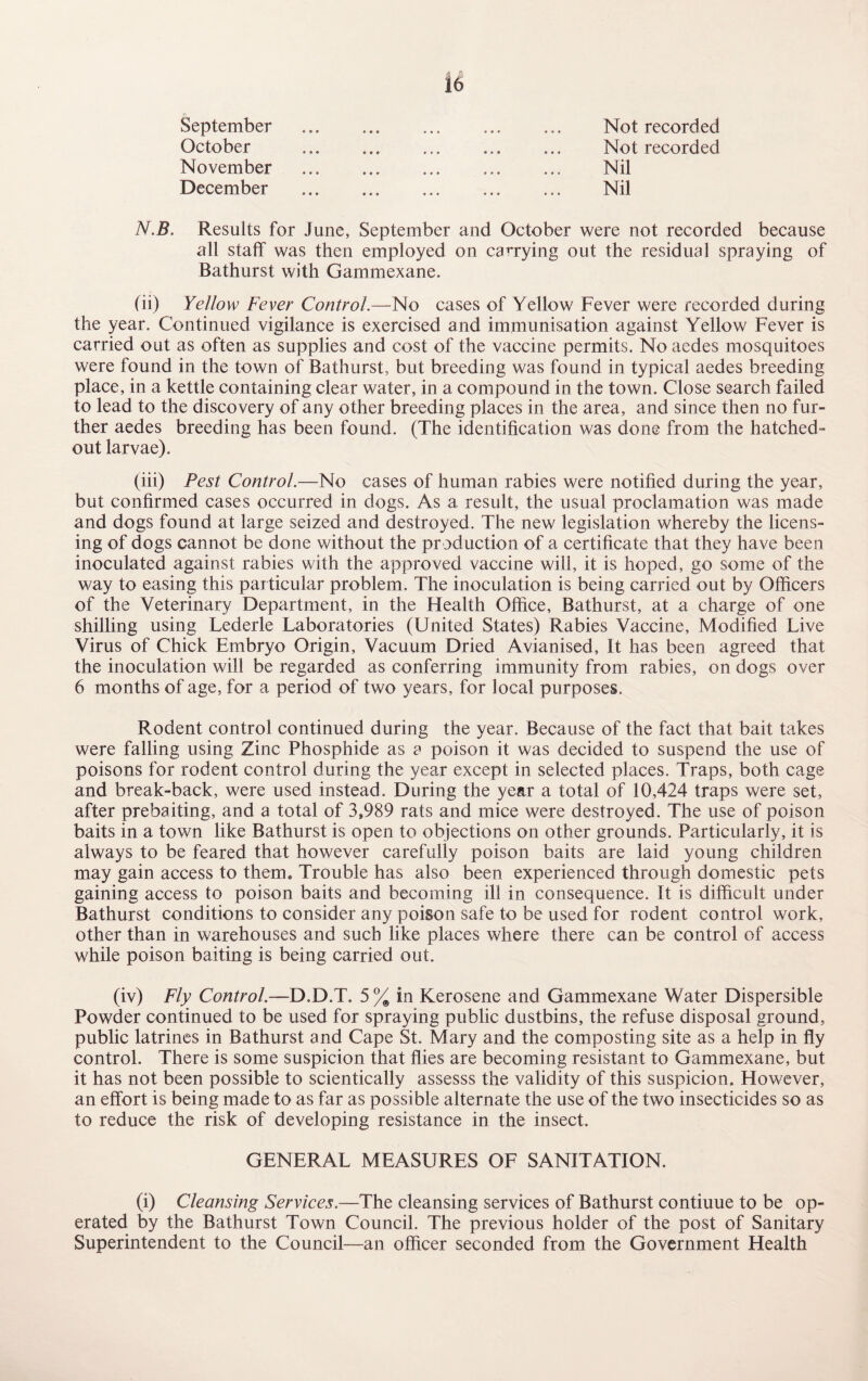 September October Not recorded Nil Nil Not recorded November December N.B. Results for June, September and October were not recorded because all staff was then employed on carrying out the residual spraying of Bathurst with Gammexane. (ii) Yellow Fever Control.—No cases of Yellow Fever were recorded during the year. Continued vigilance is exercised and immunisation against Yellow Fever is carried out as often as supplies and cost of the vaccine permits. No aedes mosquitoes were found in the town of Bathurst, but breeding was found in typical aedes breeding place, in a kettle containing clear water, in a compound in the town. Close search failed to lead to the discovery of any other breeding places in the area, and since then no fur¬ ther aedes breeding has been found. (The identification was done from the hatched- out larvae). (iii) Pest Control.—-No cases of human rabies were notified during the year, but confirmed cases occurred in dogs. As a result, the usual proclamation was made and dogs found at large seized and destroyed. The new legislation whereby the licens¬ ing of dogs cannot be done without the production of a certificate that they have been inoculated against rabies with the approved vaccine will, it is hoped, go some of the way to easing this particular problem. The inoculation is being carried out by Officers of the Veterinary Department, in the Health Office, Bathurst, at a charge of one shilling using Lederle Laboratories (United States) Rabies Vaccine, Modified Live Virus of Chick Embryo Origin, Vacuum Dried Avianised, It has been agreed that the inoculation will be regarded as conferring immunity from rabies, on dogs over 6 months of age, for a period of two years, for local purposes. Rodent control continued during the year. Because of the fact that bait takes were falling using Zinc Phosphide as a poison it was decided to suspend the use of poisons for rodent control during the year except in selected places. Traps, both cage and break-back, were used instead. During the year a total of 10,424 traps were set, after prebaiting, and a total of 3,989 rats and mice were destroyed. The use of poison baits in a town like Bathurst is open to objections on other grounds. Particularly, it is always to be feared that however carefully poison baits are laid young children may gain access to them. Trouble has also been experienced through domestic pets gaining access to poison baits and becoming ill in consequence. It is difficult under Bathurst conditions to consider any poison safe to be used for rodent control work, other than in warehouses and such like places where there can be control of access while poison baiting is being carried out. (iv) Fly Control.—D.D.T. 5 % in Kerosene and Gammexane Water Dispersible Powder continued to be used for spraying public dustbins, the refuse disposal ground, public latrines in Bathurst and Cape St. Mary and the composting site as a help in fly control. There is some suspicion that flies are becoming resistant to Gammexane, but it has not been possible to scientically assesss the validity of this suspicion. However, an effort is being made to as far as possible alternate the use of the two insecticides so as to reduce the risk of developing resistance in the insect. GENERAL MEASURES OF SANITATION. (i) Cleansing Services.—The cleansing services of Bathurst contiuue to be op¬ erated by the Bathurst Town Council. The previous holder of the post of Sanitary Superintendent to the Council—an officer seconded from the Government Health