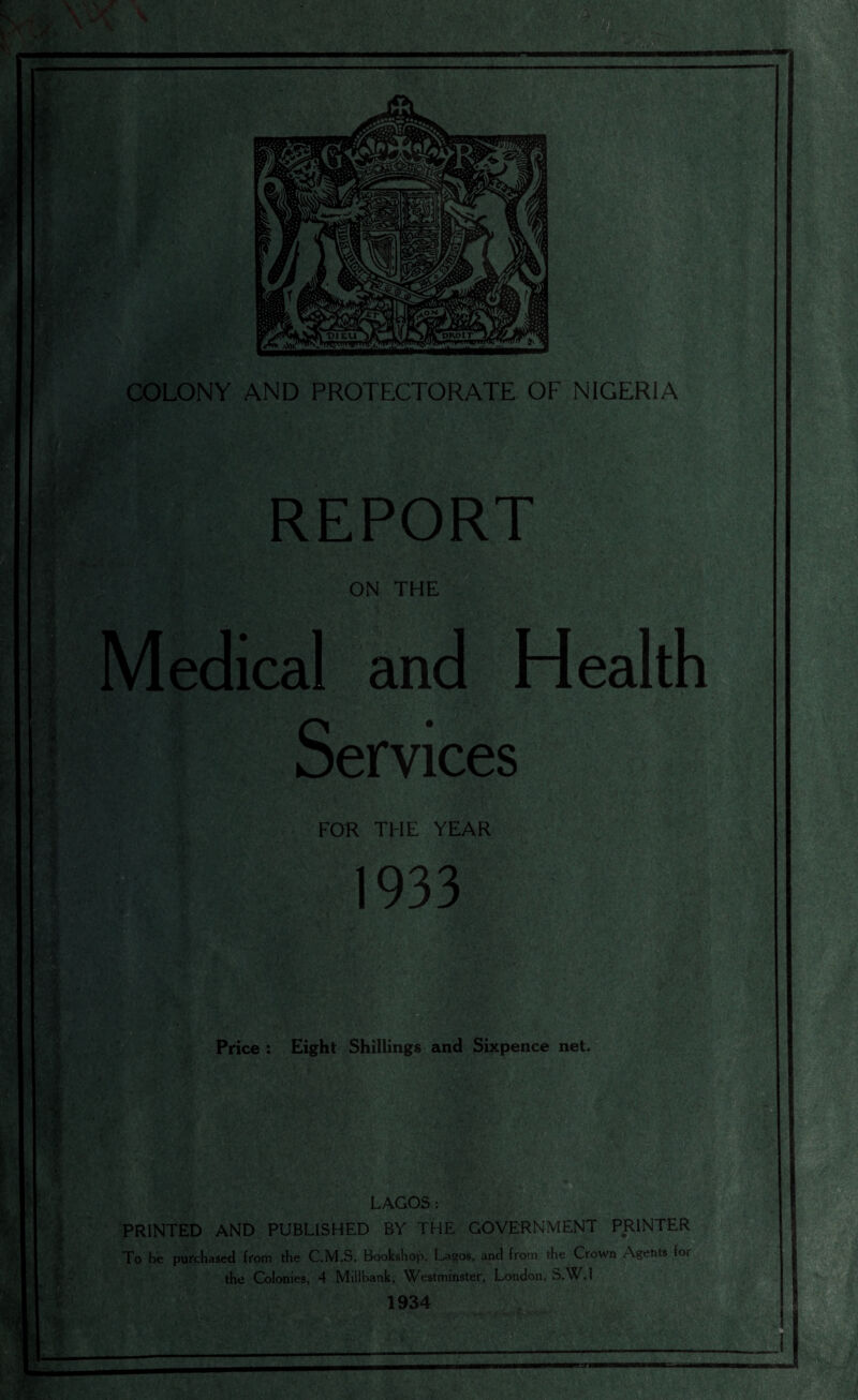 COLONY AND PROTECTORATE OF NIGERIA REPORT ON THE Medical and Health Services FOR THE YEAR 1933 Price : Eight Shillings and Sixpence net. II LAGOS: PRINTED AND PUBLISHED BY THE GOVERNMENT PRINTER To be purchased from the C.M.S. Bookshop, Lagos, and from the Crown Agents for the Colonies, 4 Millbank, Westminster, London, S.W.1 1934 .